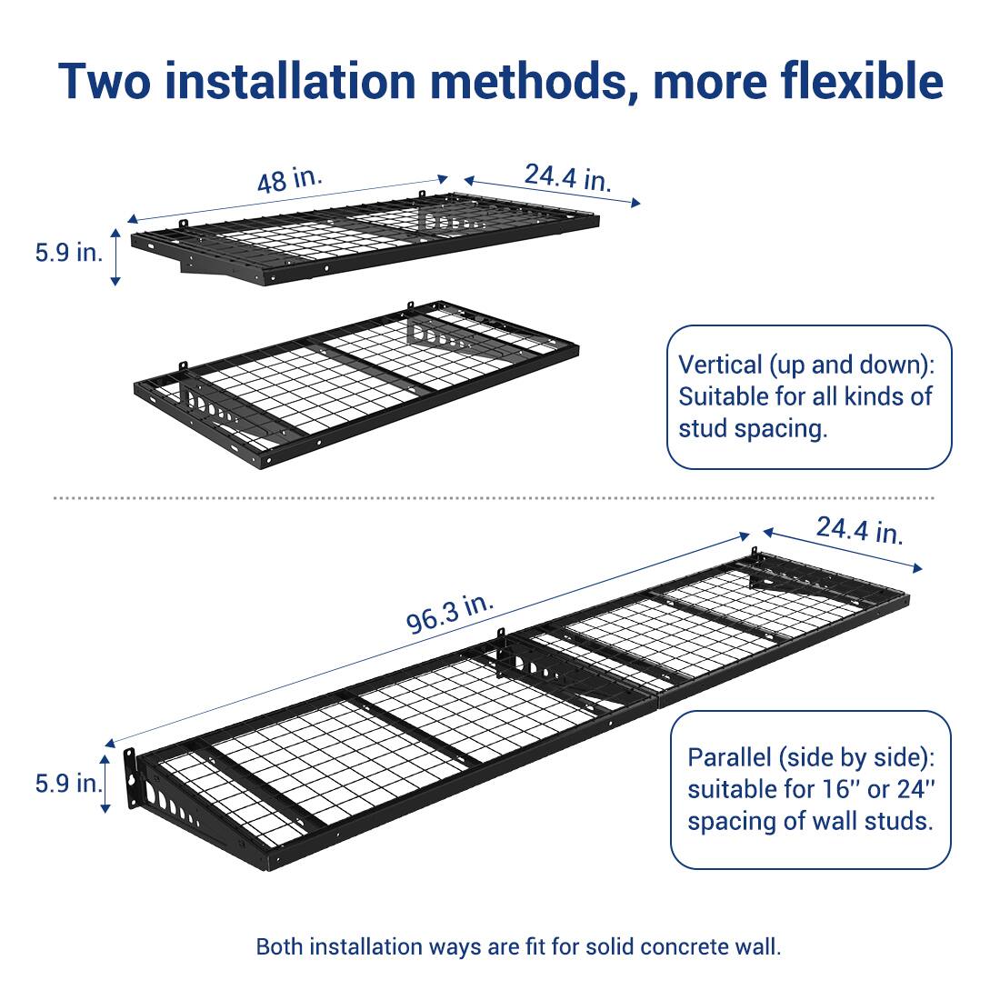 Two installation methods, more flexible

Vertical (up and down): Suitable for all kinds of stud spacing.

Parallel (side by side): suitable for 16" or 24" spacing of wall studs.

Both installation ways are fit for solid concrete wall.