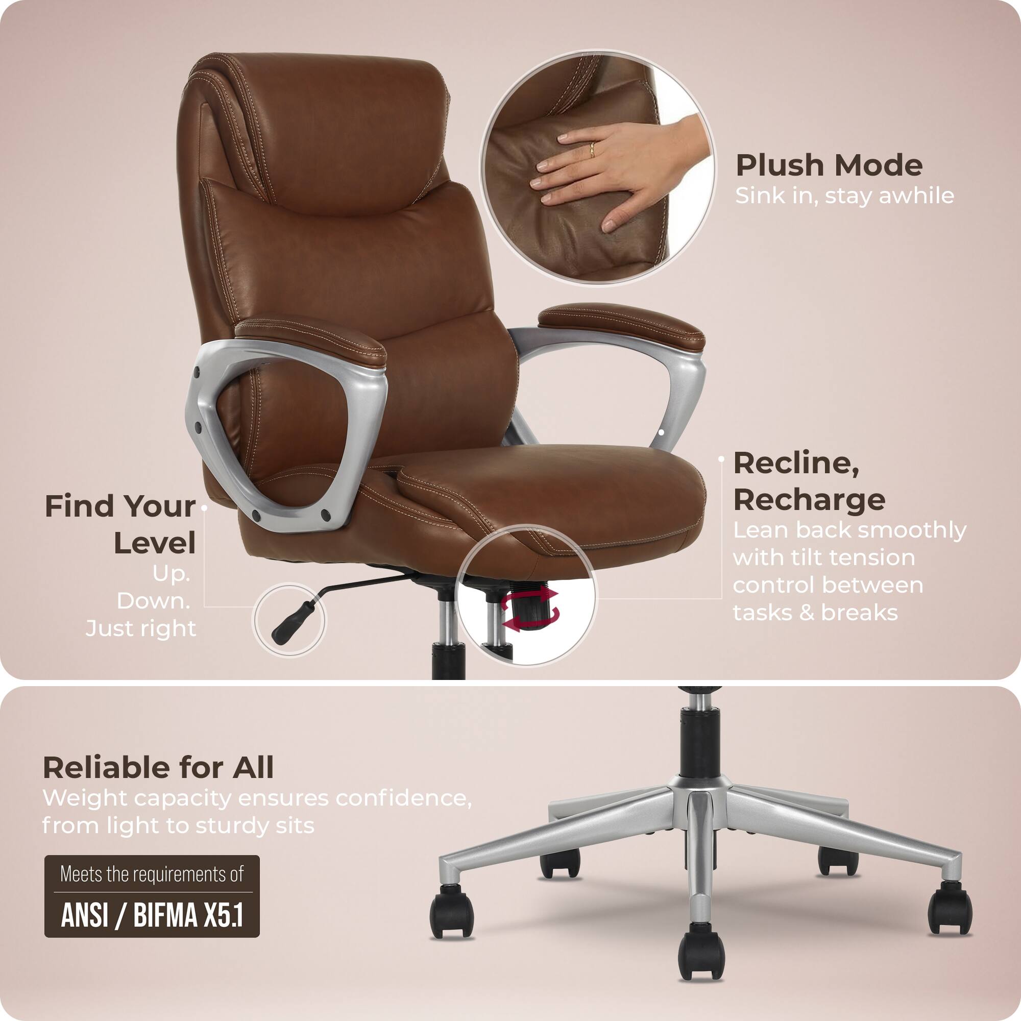 Plush Mode  
Sink in, stay awhile  

Find Your Level  
Up. Down. Just right  

Recline, Recharge  
Lean back smoothly with tilt tension control between tasks & breaks  

Reliable for All  
Weight capacity ensures confidence, from light to sturdy sits  

Meets the requirements of ANSI / BIFMA X5.1