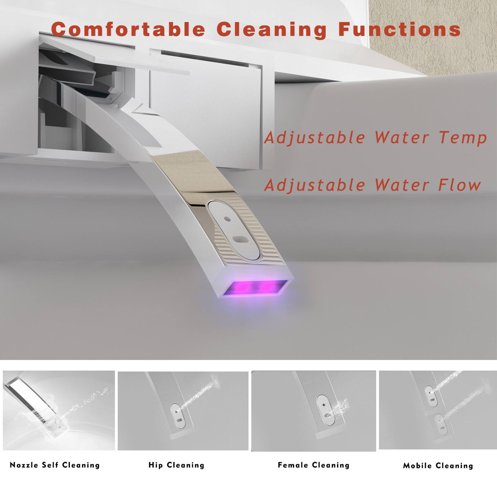 Comfortable Cleaning Functions

- Adjustable Water Temp
- Adjustable Water Flow

- Nozzle Self Cleaning
- Hip Cleaning
- Female Cleaning
- Mobile Cleaning