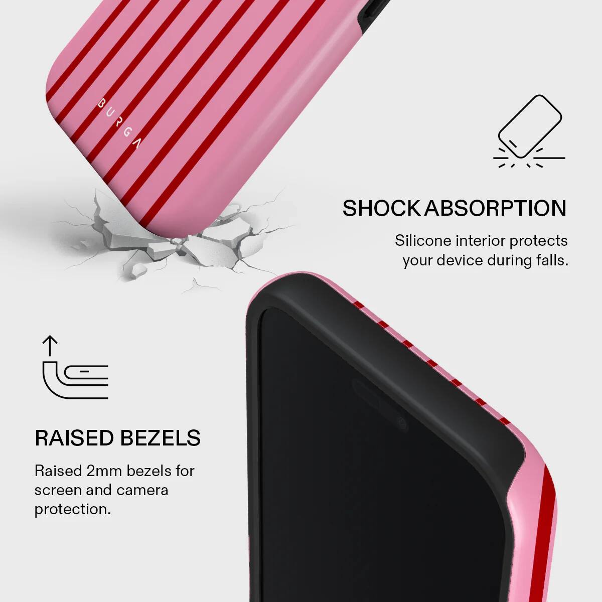 BURGA SHOCK ABSORPTION  
Silicone interior protects your device during falls.  

RAISED BEZELS  
Raised 2mm bezels for screen and camera protection.