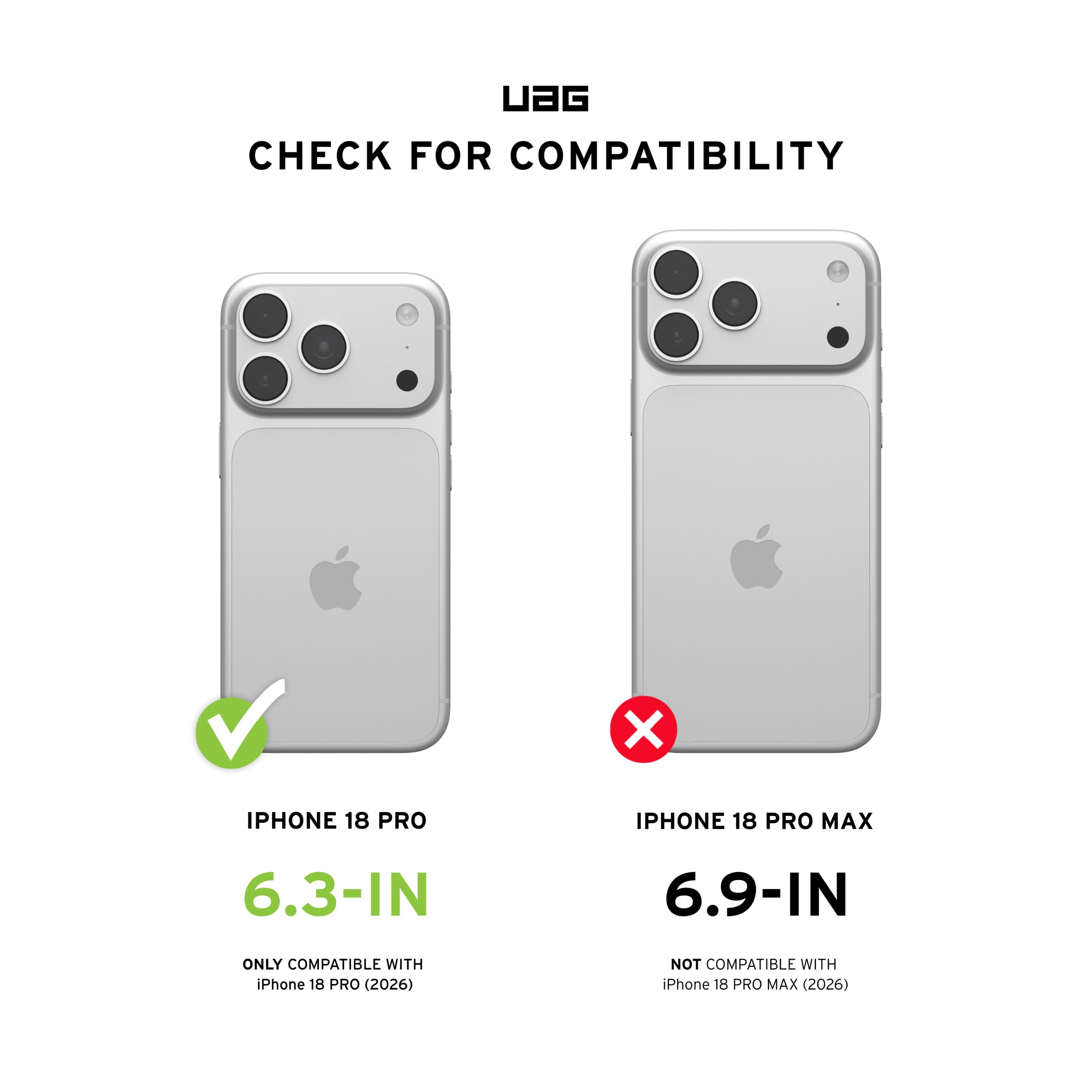 UAG  
CHECK FOR COMPATIBILITY  
IPHONE 18 PRO  
6.3-IN  
ONLY COMPATIBLE WITH iPhone 18 PRO (2026)  
IPHONE 18 PRO MAX  
6.9-IN  
NOT COMPATIBLE WITH iPhone 18 PRO MAX (2026)