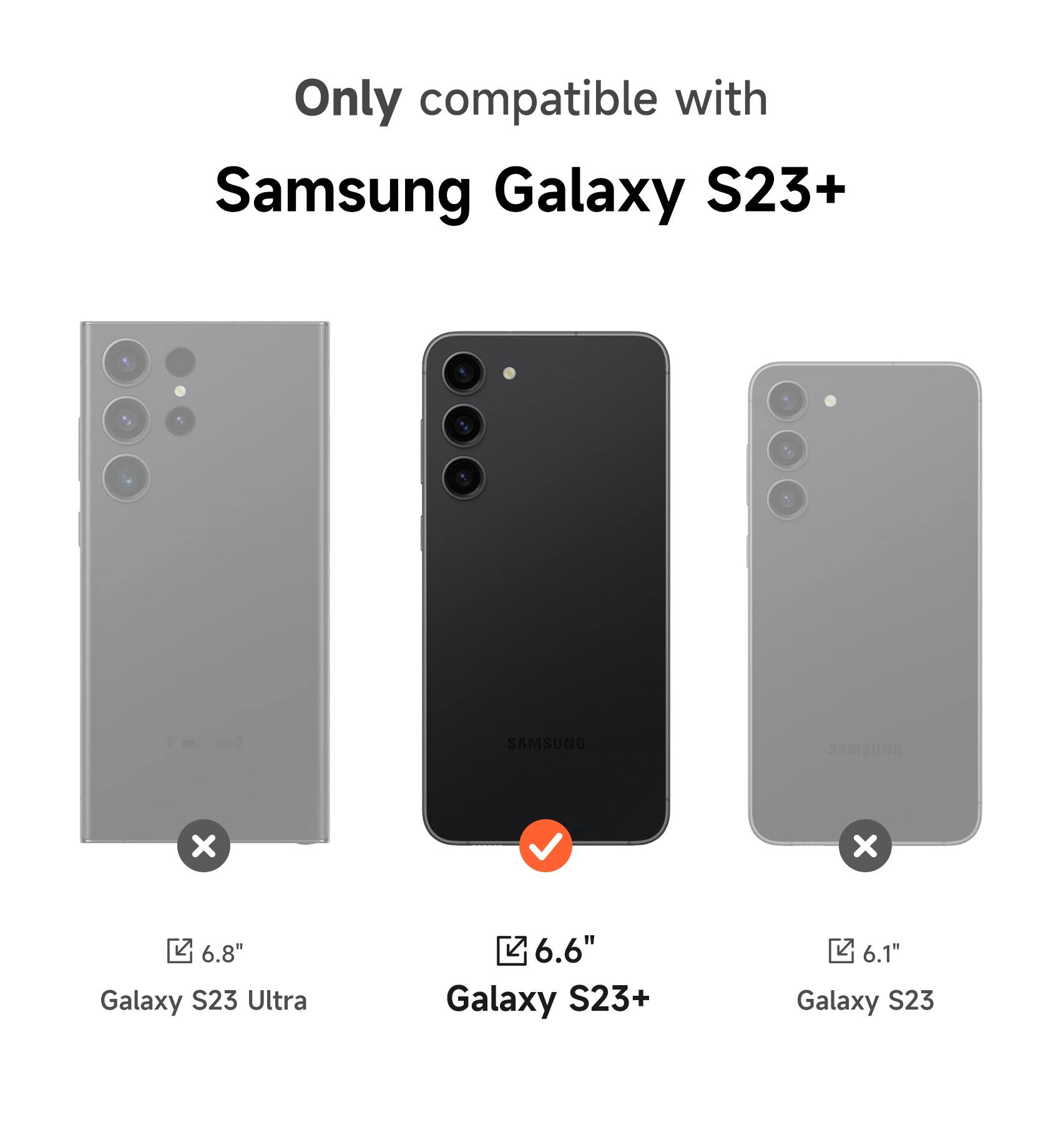 Only compatible with Samsung Galaxy S23+  
SAMSUNG S x x  
6.8" Galaxy S23 Ultra  
6.6" Galaxy S23+  
6.1" Galaxy S23