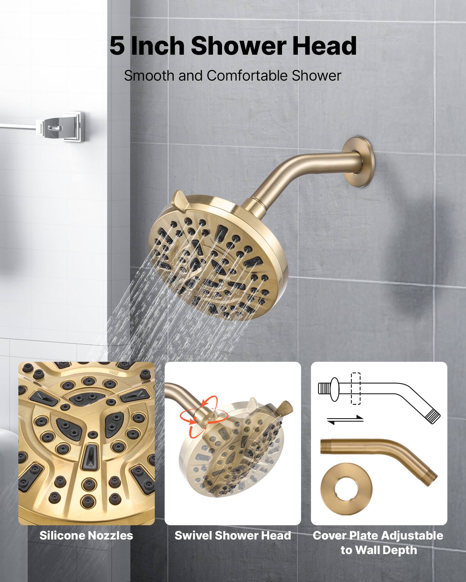 5 Inch Shower Head  
Smooth and Comfortable Shower  

- Silicone Nozzles  
- Swivel Shower Head  
- Cover Plate Adjustable to Wall Depth