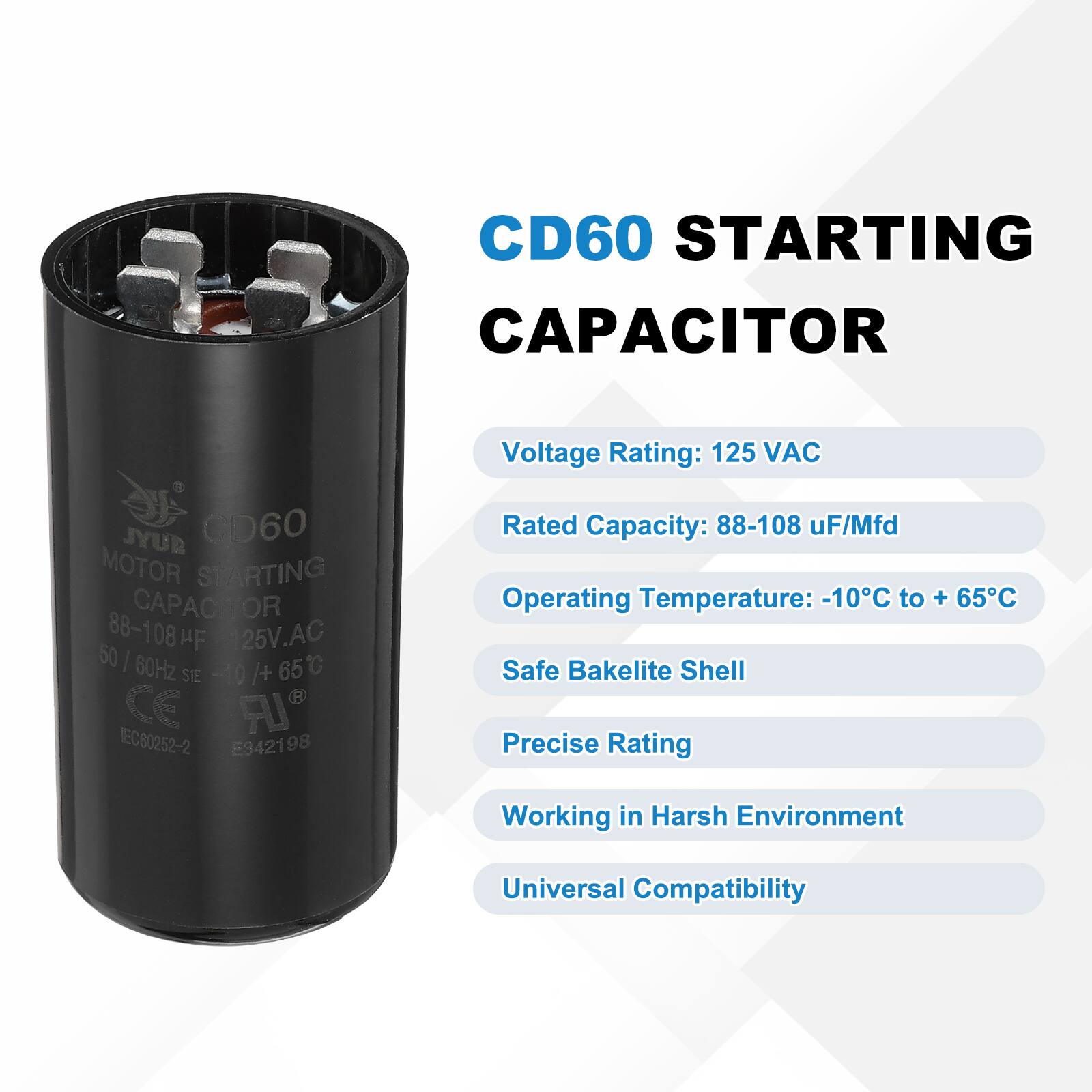 CD60 STARTING CAPACITOR  
JYUR CD60 MOTOR STARTING CAPACITOR  
88-108 µF 125V AC 50/60Hz -10°C to +65°C  
IR IEC80252-2 E342198  

Voltage Rating: 125 VAC  
Rated Capacity: 88-108 µF/Mfd  
Operating Temperature: -10°C to +65°C  
Safe Bakelite Shell  
Precise Rating  
Working in Harsh Environment  
Universal Compatibility