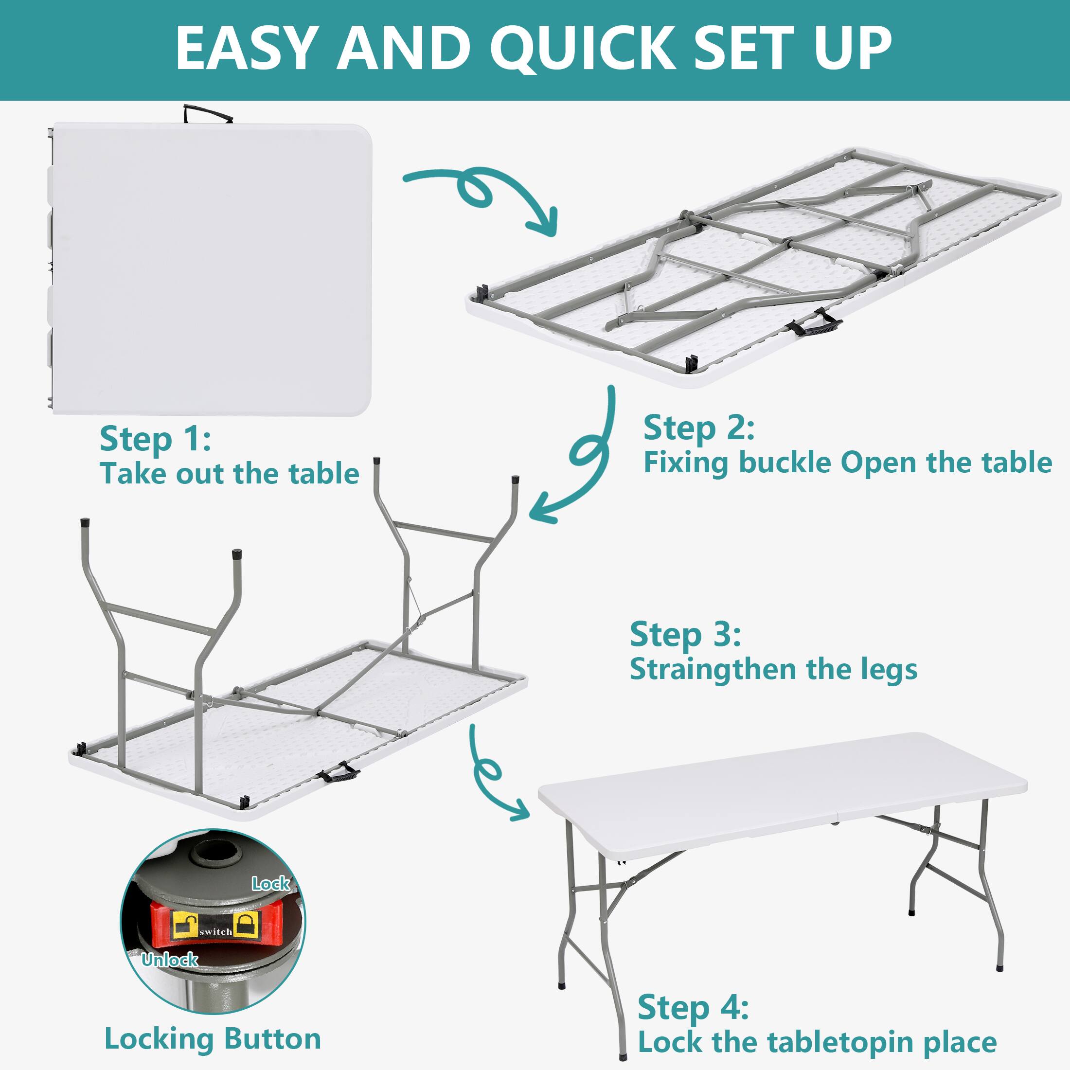 EASY AND QUICK SET UP

Step 1: Take out the table

Step 2: Fixing buckle Open the table

Step 3: Straighten the legs

Step 4: Lock the tabletop in place

Locking Button