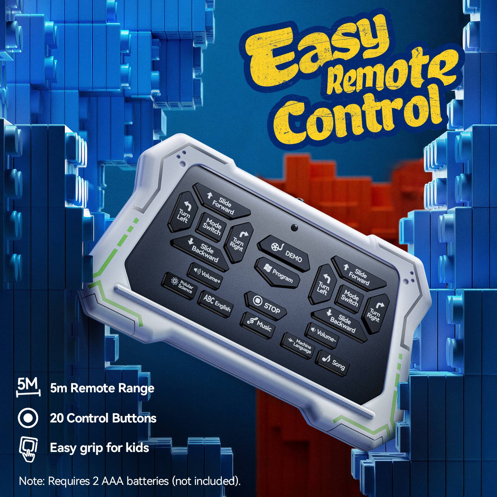 Easy Remote Control  
5M Remote Range  
20 Control Buttons  
Easy grip for kids  

Features:  
- Slide Forward  
- Slide Backward  
- Turn Left  
- Turn Right  
- Mode Switch  
- Volume+  
- Volume-  
- Music  
- Machine Language  
- Song  
- ABC English  
- DEMO  
- Program  
- STOP  

Note: Requires 2 AAA batteries (not included).