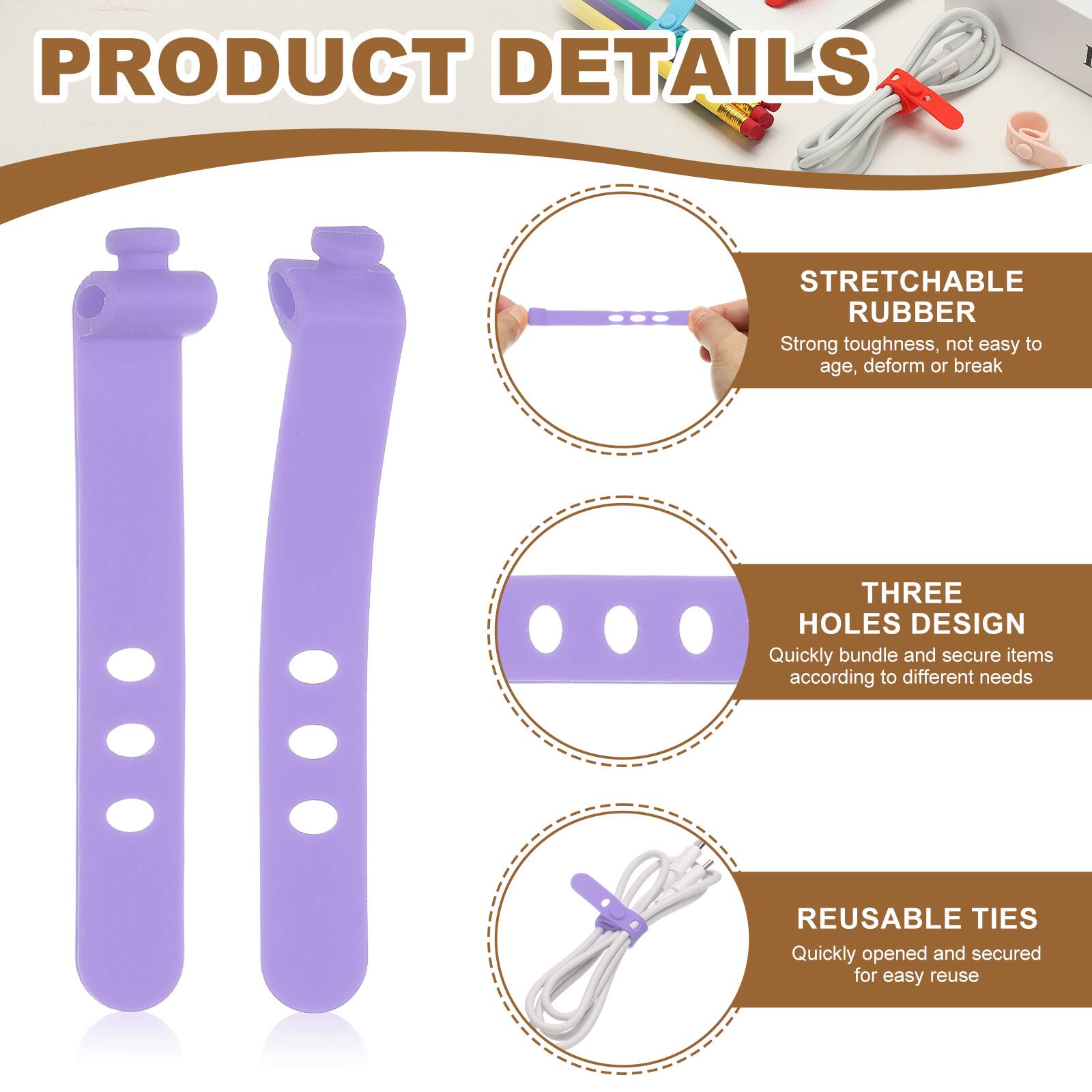 PRODUCT DETAILS

STRETCHABLE RUBBER
Strong toughness, not easy to age, deform or break

THREE HOLES DESIGN
Quickly bundle and secure items according to different needs

REUSABLE TIES
Quickly opened and secured for easy reuse