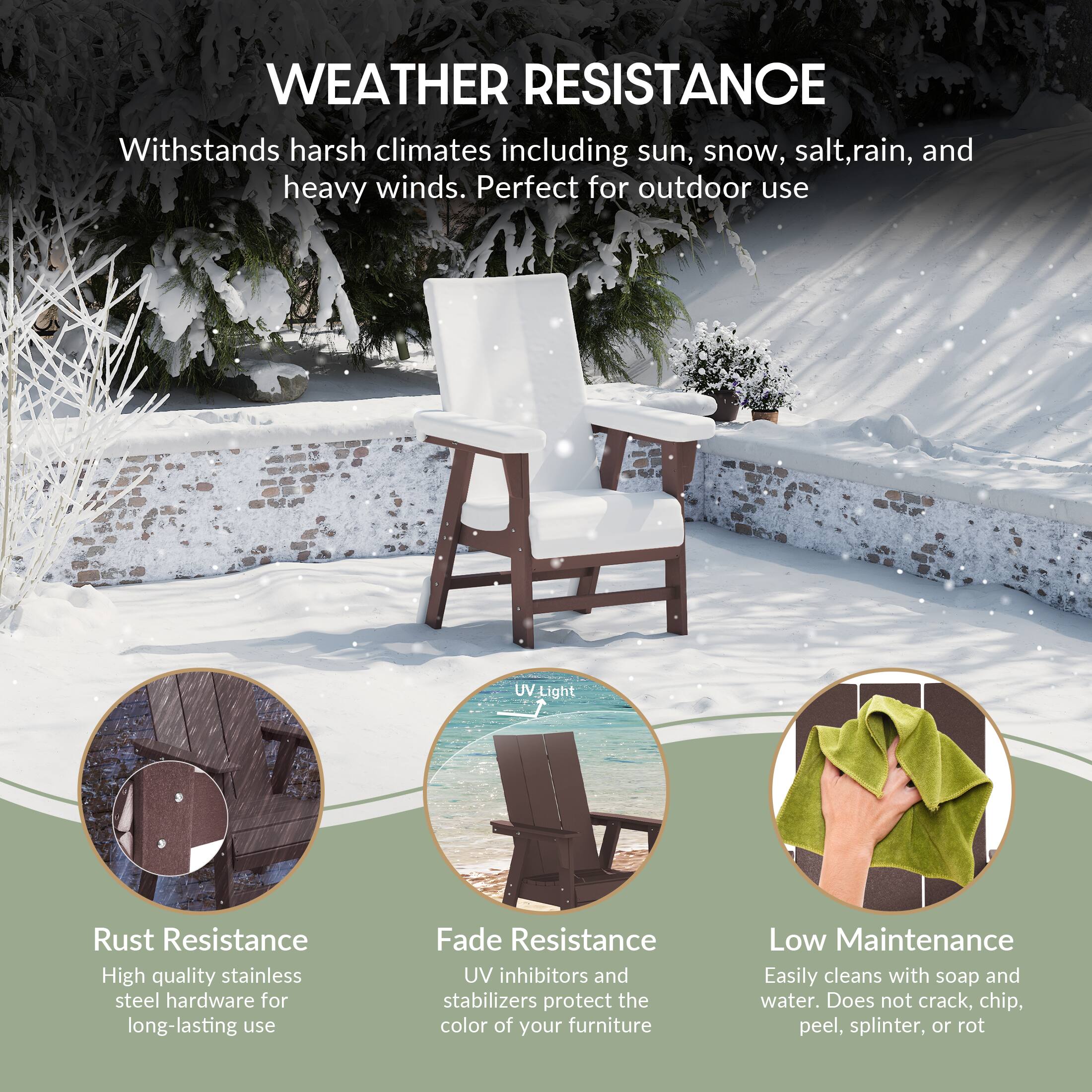 WEATHER RESISTANCE  
Withstands harsh climates including sun, snow, salt, rain, and heavy winds. Perfect for outdoor use.

- Rust Resistance  
  High quality stainless steel hardware for long-lasting use

- Fade Resistance  
  UV inhibitors and stabilizers protect the color of your furniture

- Low Maintenance  
  Easily cleans with soap and water. Does not crack, chip, peel, splinter, or rot