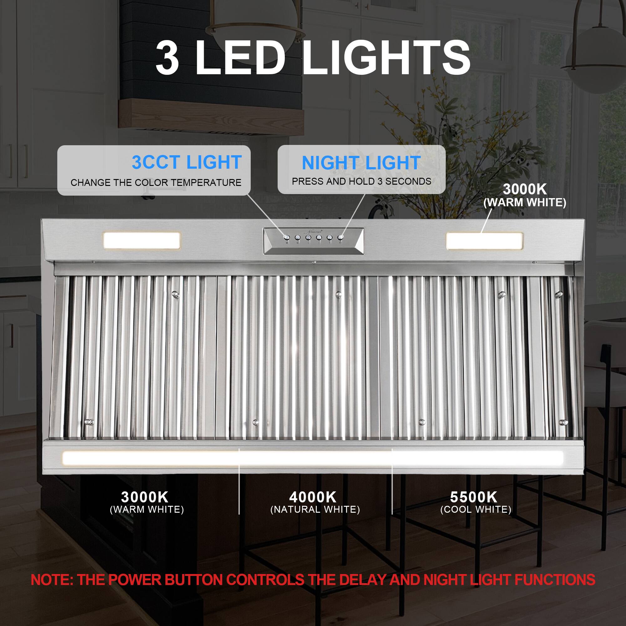 3 LED LIGHTS

3CCT LIGHT CHANGE THE COLOR TEMPERATURE

NIGHT LIGHT PRESS AND HOLD 3 SECONDS

3000K (WARM WHITE)

4000K (NATURAL WHITE)

5500K (COOL WHITE)

NOTE: THE POWER BUTTON CONTROLS THE DELAY AND NIGHT LIGHT FUNCTIONS