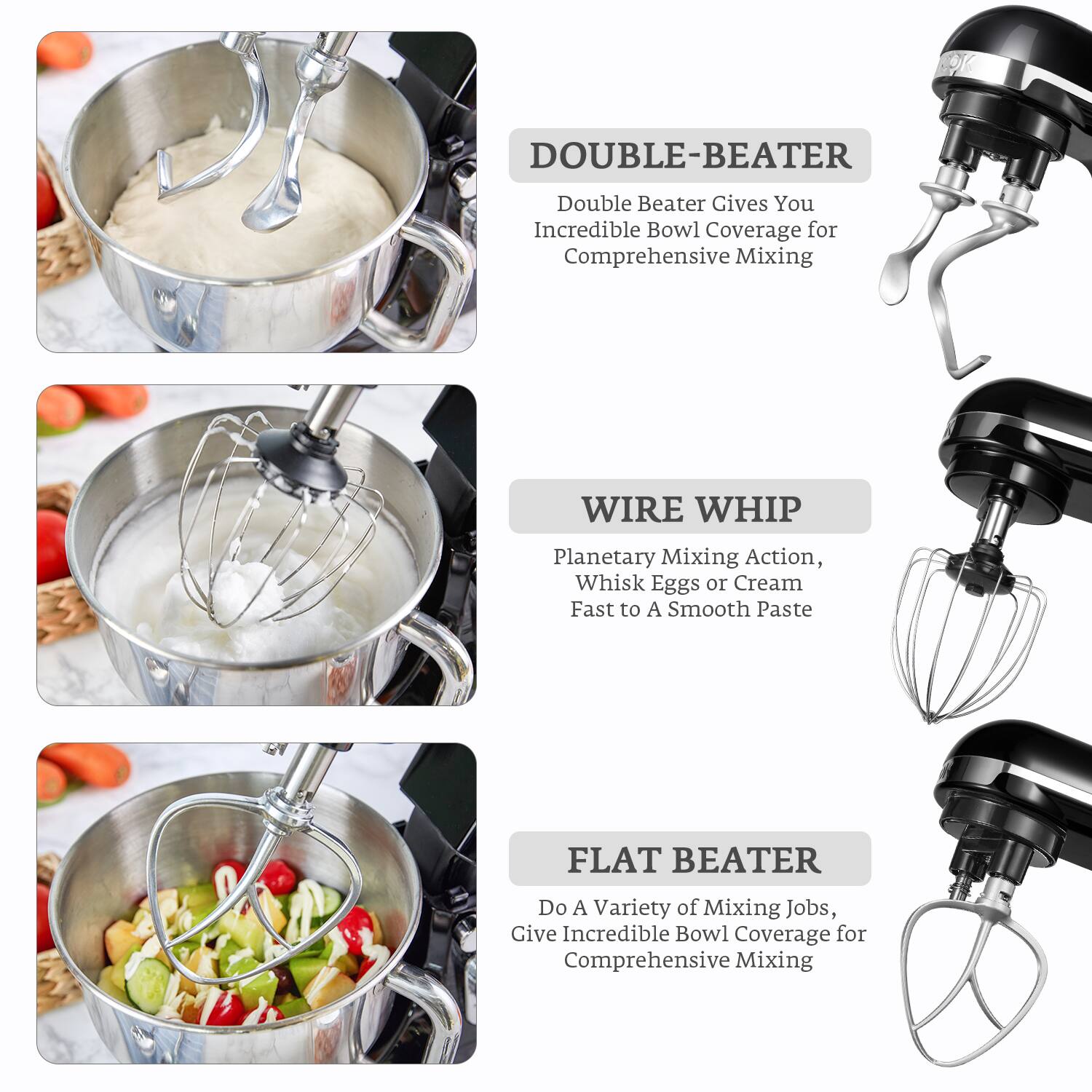 DOUBLE-BEATER  
Double Beater Gives You Incredible Bowl Coverage for Comprehensive Mixing

WIRE WHIP  
Planetary Mixing Action, Whisk Eggs or Cream Fast to A Smooth Paste

FLAT BEATER  
Do A Variety of Mixing Jobs, Give Incredible Bowl Coverage for Comprehensive Mixing