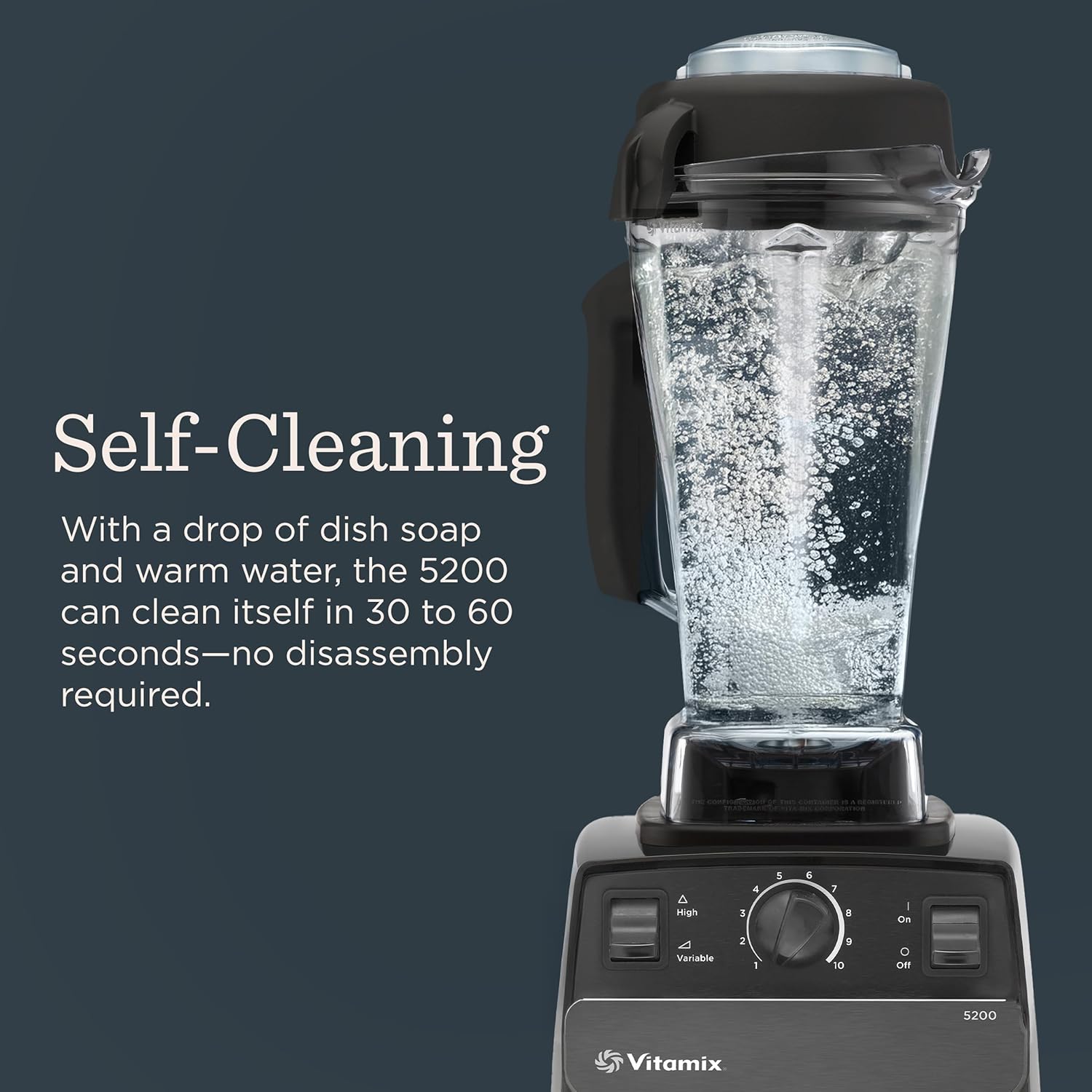 Self-Cleaning

With a drop of dish soap and warm water, the 5200 can clean itself in 30 to 60 seconds—no disassembly required.

Vitamix