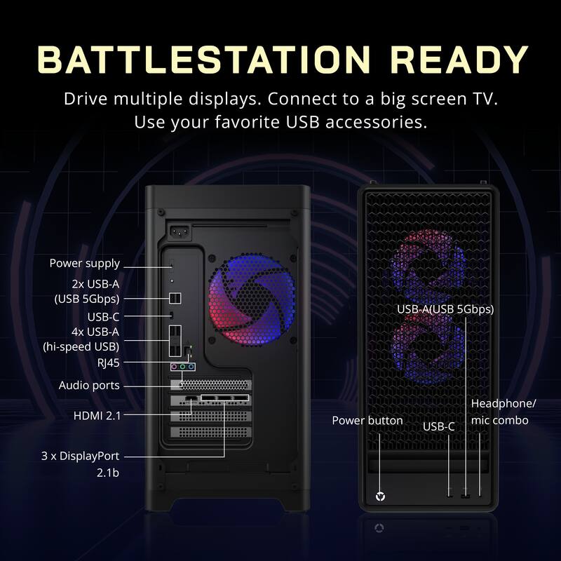 BATTLESTATION READY  
Drive multiple displays. Connect to a big screen TV. Use your favorite USB accessories.  

Power supply  
- 2x USB-A (USB 5Gbps)  
- USB-C  
- 4x USB-A (hi-speed USB)  
- RJ45  

Audio ports  
- HDMI 2.1  
- Headphone/ mic combo  

USB-C  
- 3 x DisplayPort 2.1b