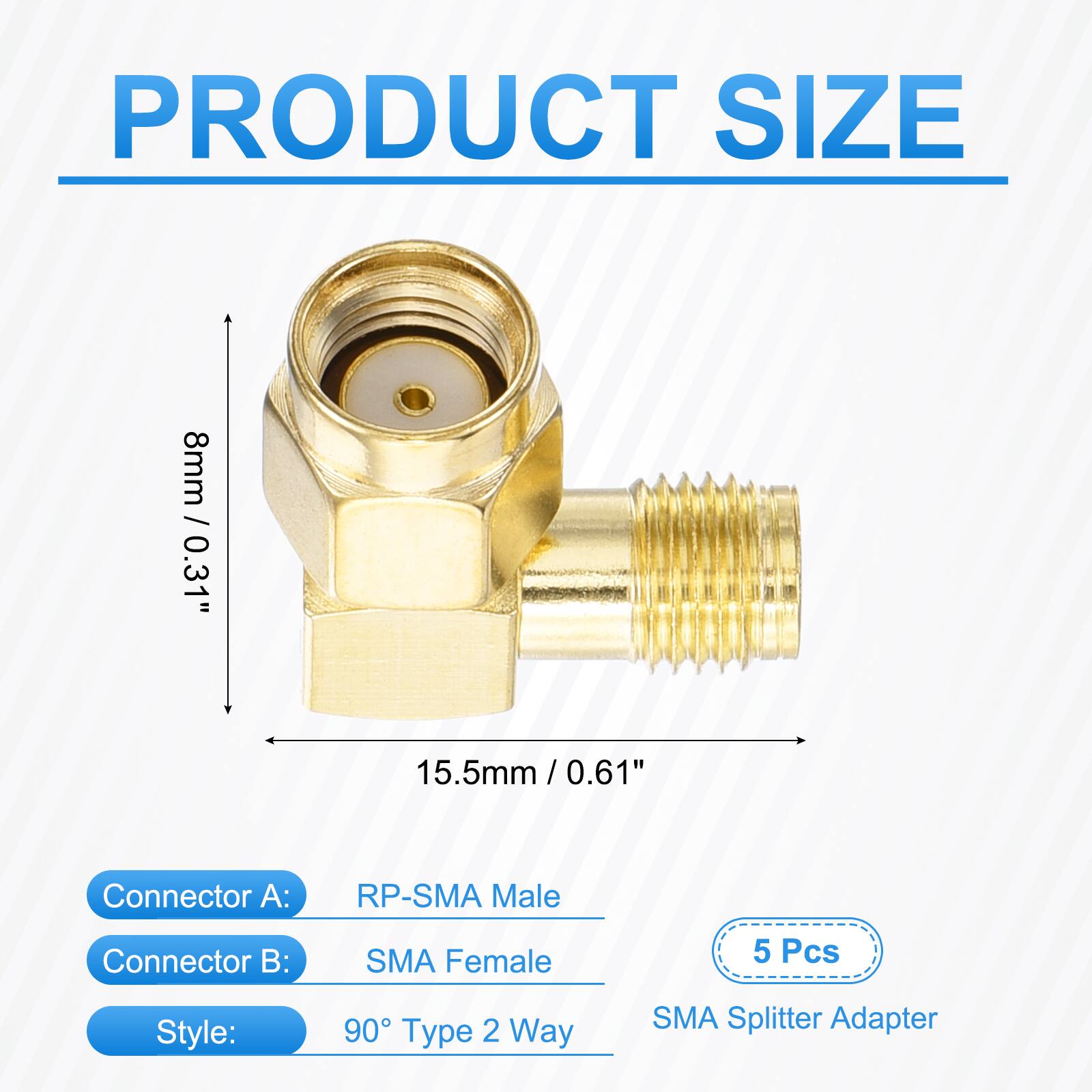 PRODUCT SIZE  
8mm / 0.31"  
15.5mm / 0.61"  
Connector A: RP-SMA Male  
Connector B: SMA Female  
5 Pcs  
Style: 90° Type 2 Way  
SMA Splitter Adapter