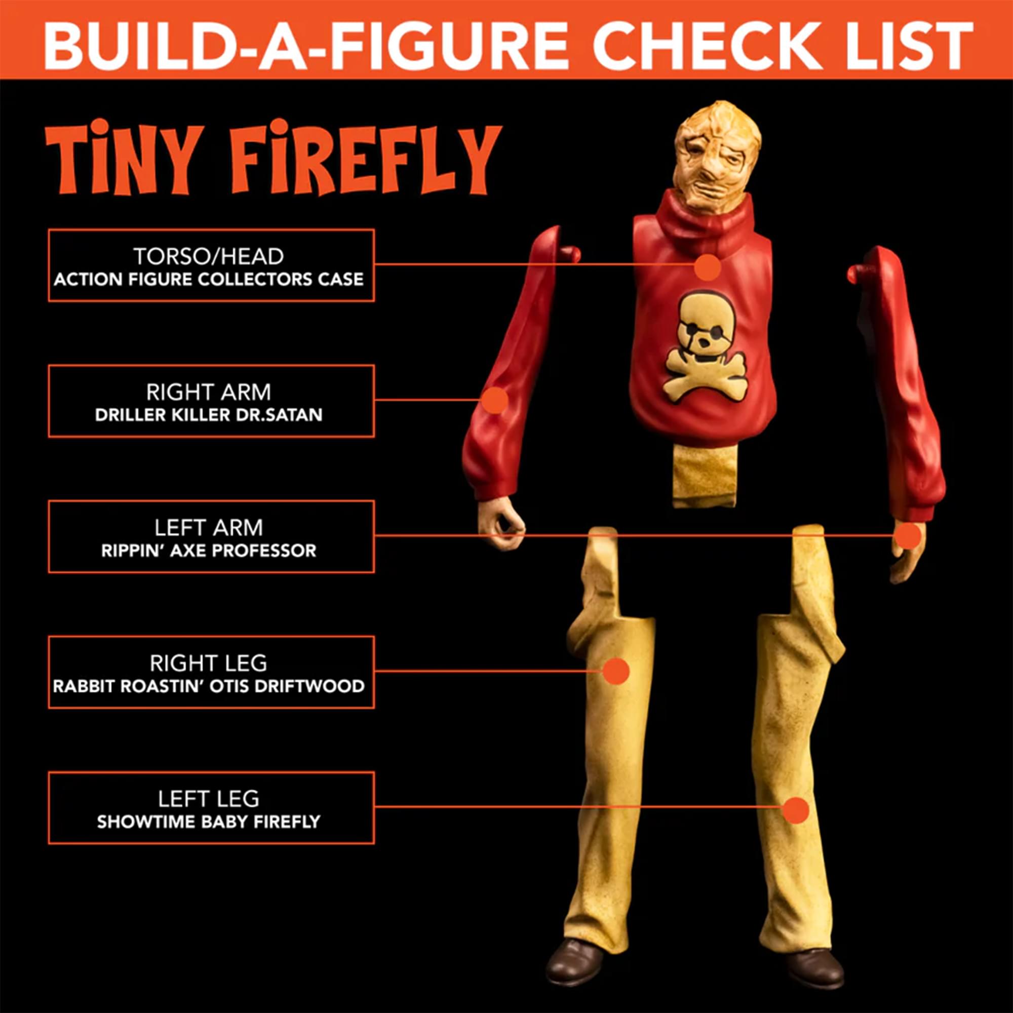 BUILD-A-FIGURE CHECK LIST  
TINY FIREFLY  

- TORSO/HEAD  
  ACTION FIGURE COLLECTORS CASE  

- RIGHT ARM  
  DRILLER KILLER DR. SATAN  

- LEFT ARM  
  RIPPIN' AXE PROFESSOR  

- RIGHT LEG  
  RABBIT ROASTIN' OTIS DRIFTWOOD  

- LEFT LEG  
  SHOWTIME BABY FIREFLY