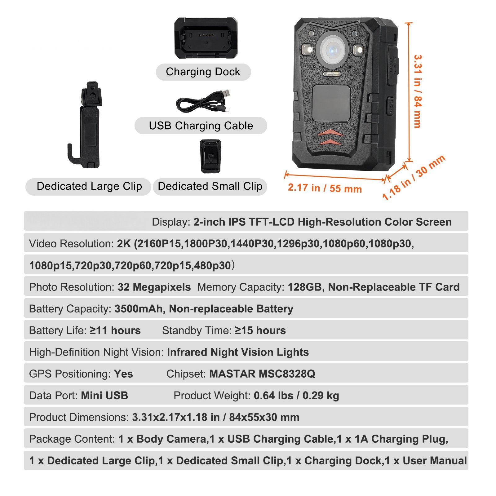 **Charging Dock USB Charging Cable**

**Dedicated Large Clip**  
**Dedicated Small Clip**

**Display:** 2-inch IPS TFT-LCD High-Resolution Color Screen

**Video Resolution:**  
2K (2160P15, 1800P30, 1440P30, 1296P30, 1080P60, 1080P30, 1080P15, 720P30, 720P60, 720P15, 480P30)

**Photo Resolution:** 32 Megapixels

**Memory Capacity:** 128GB, Non-Replaceable TF Card

**Battery Capacity:** 3500mAh, Non-replaceable Battery

**Battery Life:** 211 hours

**Standby Time:** 215 hours

**High-Definition Night Vision:** Infrared Night Vision Lights

**GPS Positioning:** Yes

**Chipset:** MASTAR MSC8328Q

**Data Port:** Mini USB

**Product Weight:** 0.6