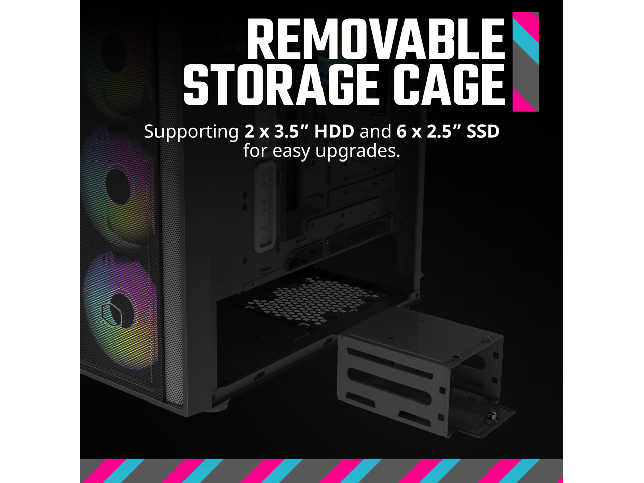 REMOVABLE STORAGE CAGE  
Supporting 2 x 3.5" HDD and 6 x 2.5" SSD for easy upgrades.