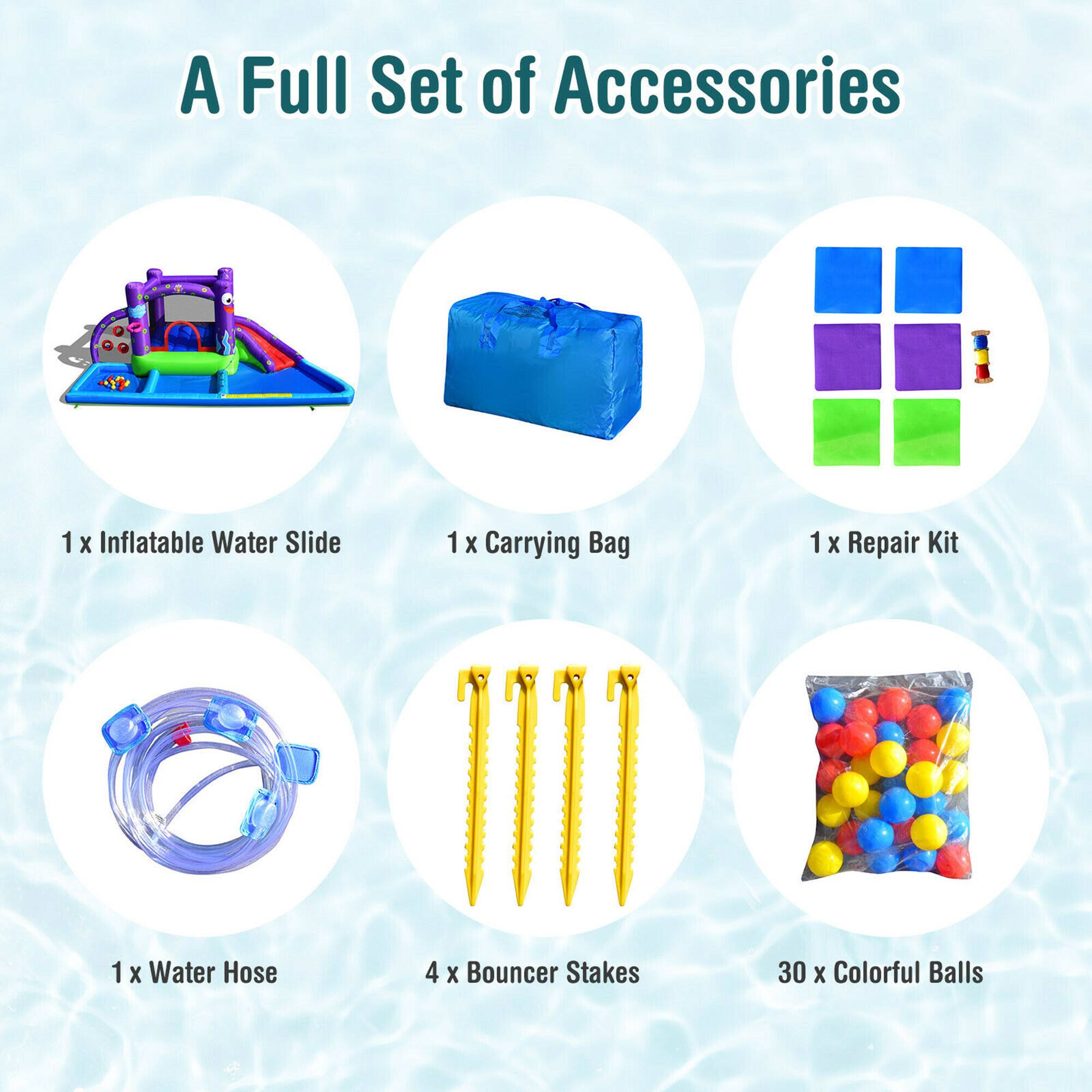 A Full Set of Accessories

1 x Inflatable Water Slide  
1 x Carrying Bag  
1 x Repair Kit  
1 x Water Hose  
4 x Bouncer Stakes  
30 x Colorful Balls