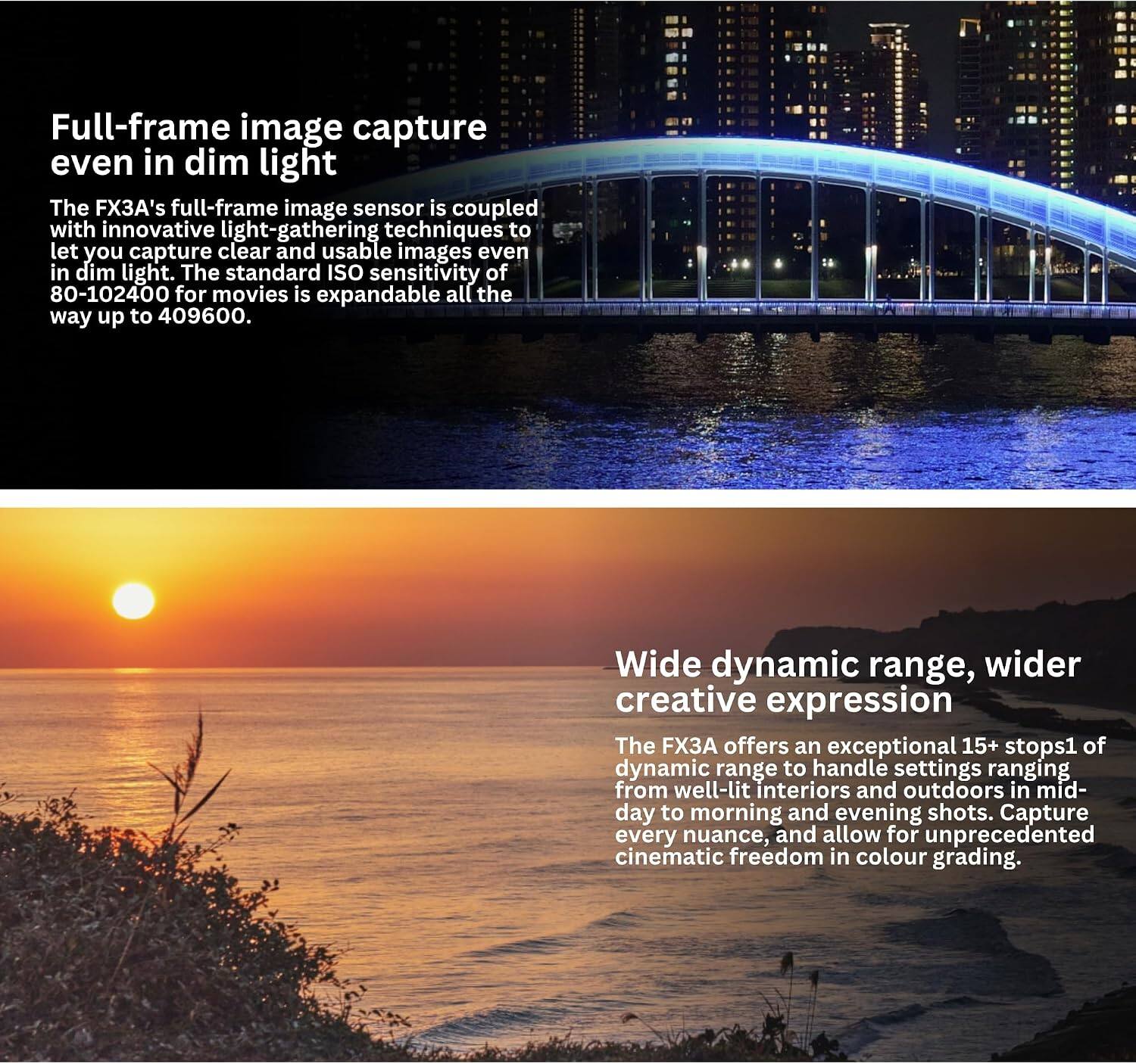 Full-frame image capture even in dim light  
The FX3A's full-frame image sensor is coupled with innovative light-gathering techniques to let you capture clear and usable images even in dim light. The standard ISO sensitivity of 80-102400 for movies is expandable all the way up to 409600.

Wide dynamic range, wider creative expression  
The FX3A offers an exceptional 15+ stops of dynamic range to handle settings ranging from well-lit interiors and outdoors in mid-day to morning and evening shots. Capture every nuance, and allow for unprecedented cinematic freedom in colour grading.