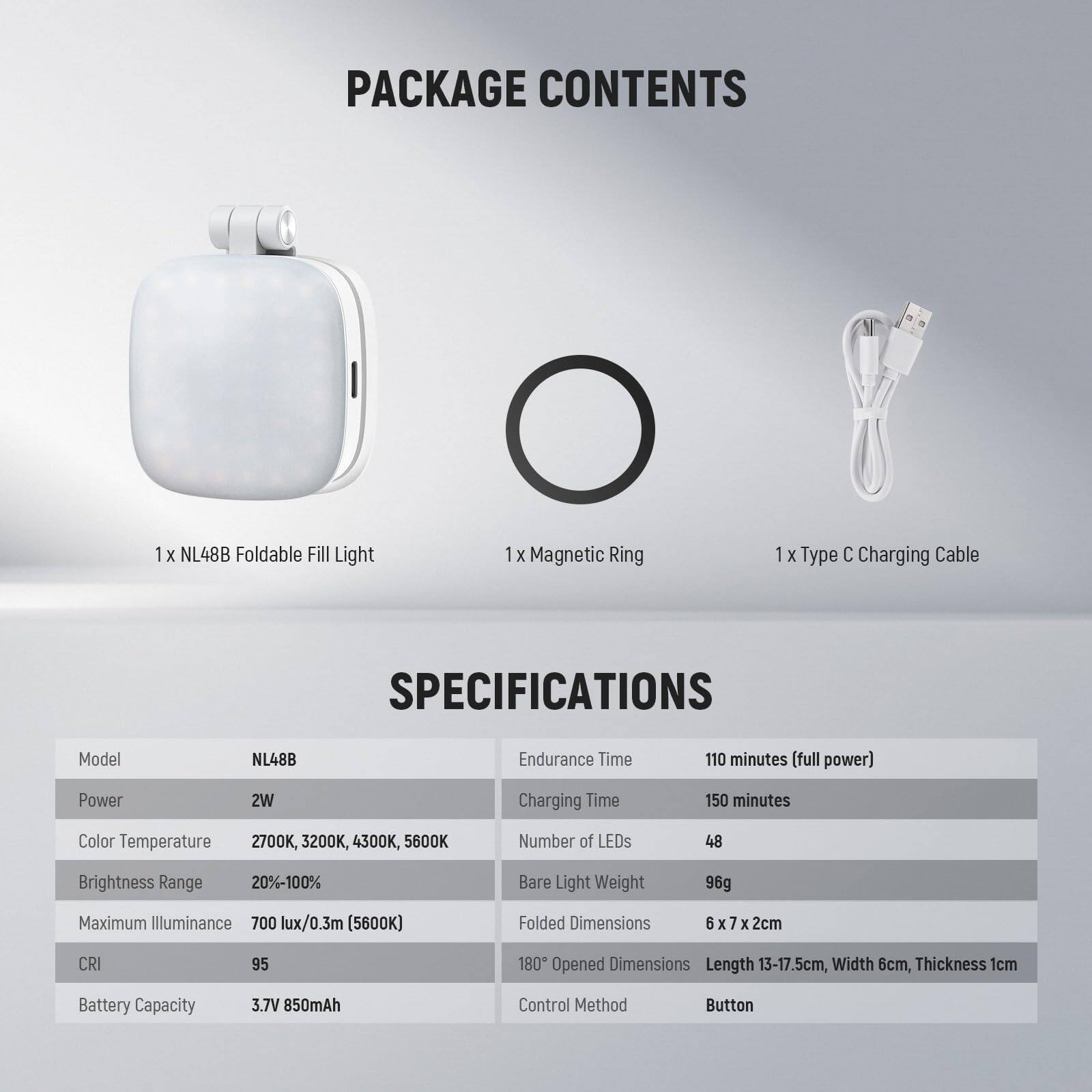 **PACKAGE CONTENTS**

- 1 x NL48B Foldable Fill Light
- 1 x Magnetic Ring
- 1 x Type C Charging Cable

**SPECIFICATIONS**

- **Model:** NL48B
- **Power:** 2W
- **Color Temperature:** 2700K, 3200K, 4300K, 5600K
- **Brightness Range:** 20%-100%
- **Maximum Illuminance:** 700 lux/0.3m (5600K)
- **CRI:** 95
- **Battery Capacity:** 3.7V 850mAh
- **Endurance Time:** 110 minutes (full power)
- **Charging Time:** 150 minutes
- **Number of LEDs:** 48
- **Bare Light Weight:** 96g
- **Folded Dimensions:** 6 x 7 x 2cm
- **Opened Dimensions:** Length 13-17.5cm, Width 6cm, Thickness 1cm
- **Control Method:** Button