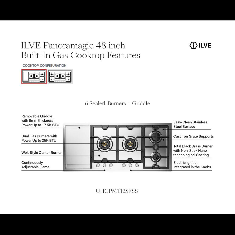 ILVE Panoramagic 48 inch Built-In Gas Cooktop Features

CONFIGURATION

- 6 Sealed-Burners + Griddle
- Removable Griddle with 8mm thickness Power Up to 17.5K BTU
- Easy-Clean Stainless Steel Surface
- Dual Gas Burners with Power Up to 25K BTU Wok-Style Center Burner
- Cast Iron Grate Supports Total Black Brass Burner with Non-Stick Nano-technological Coating
- Continuously Adjustable Flame
- Electric Ignition Integrated in the Knobs

UHCPMT125FSS