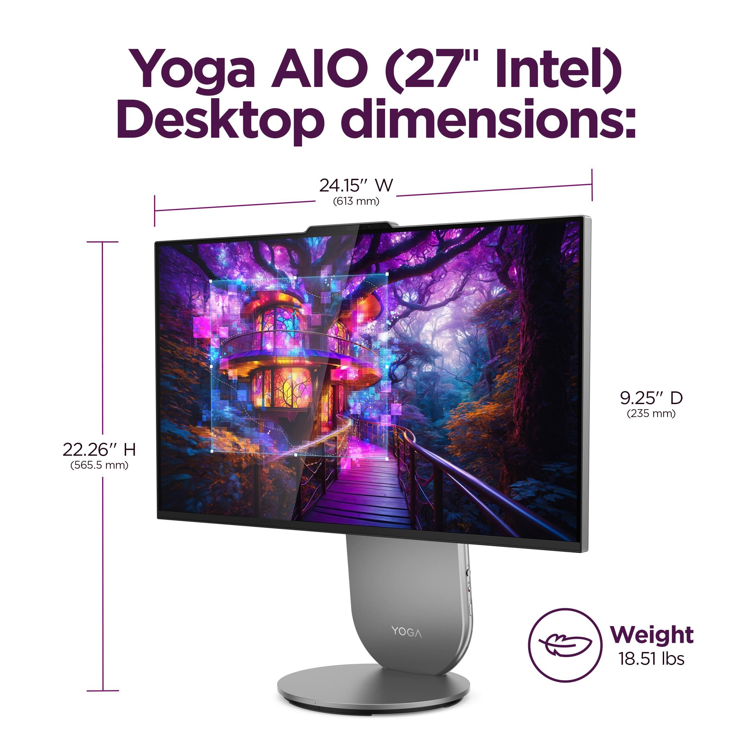 Yoga AIO (27" Intel) Desktop dimensions:  
- Width: 24.15" (613 mm)  
- Depth: 9.25" (235 mm)  
- Height: 22.26" (565.5 mm)  
Weight: 18.51 lbs