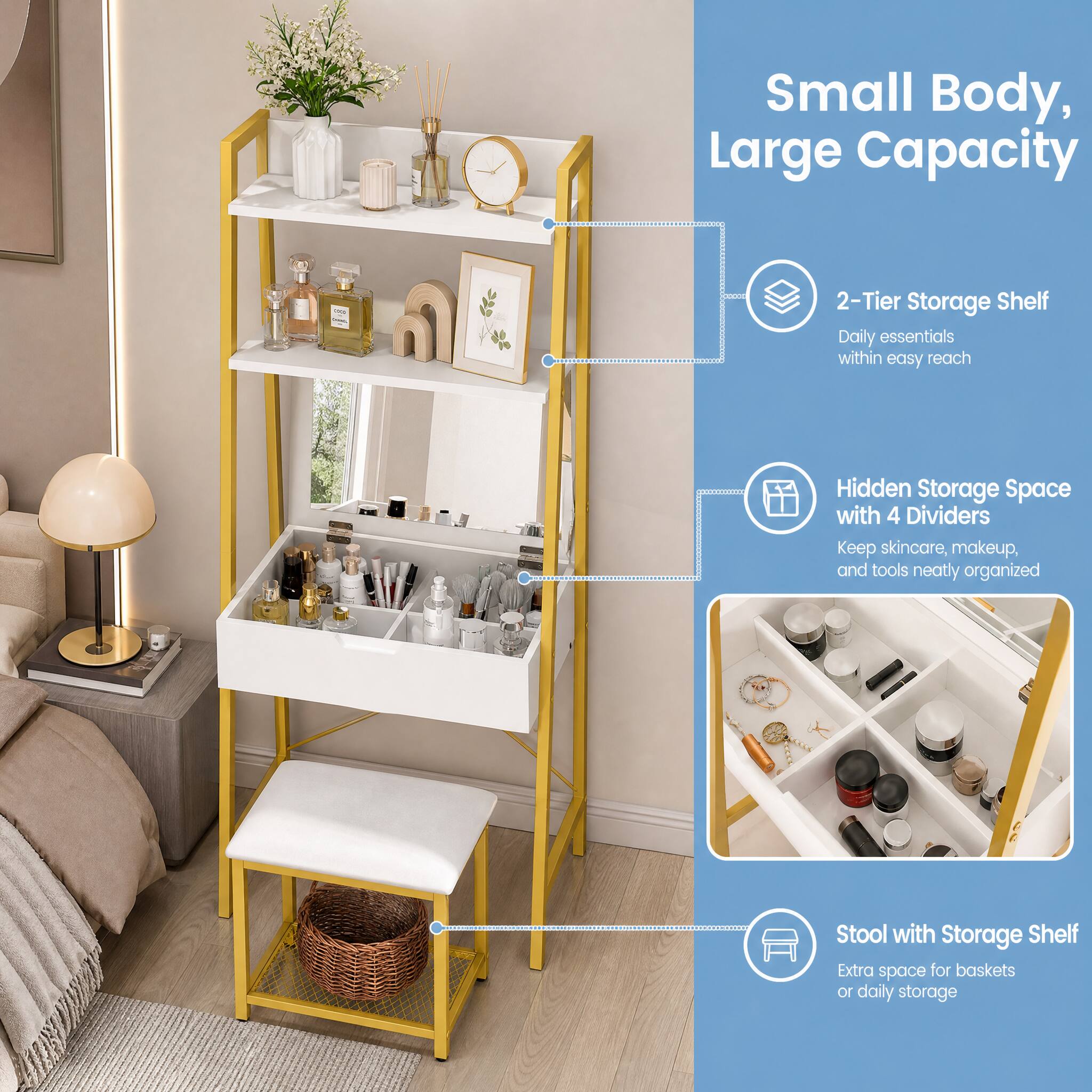 Small Body, Large Capacity

- 2-Tier Storage Shelf
  - Daily essentials within easy reach

- Hidden Storage Space with 4 Dividers
  - Keep skincare, makeup, and tools neatly organized

- Stool with Storage Shelf
  - Extra space for baskets or daily storage