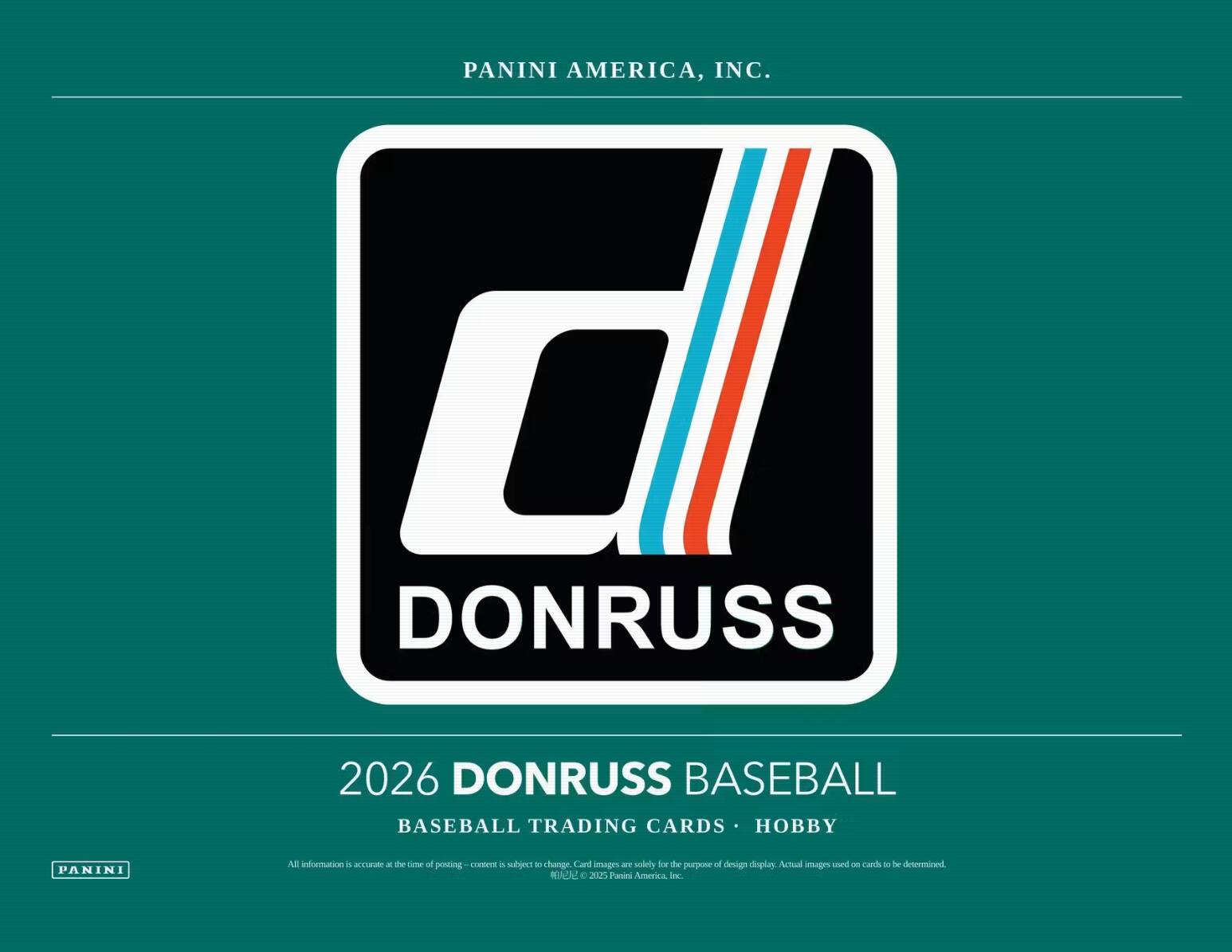 PANINI AMERICA, INC.  
d DONRUSS  
2026 DONRUSS BASEBALL  
BASEBALL TRADING CARDS • HOBBY  
All information is accurate at the time of posting - content is subject to change. Card images are solely for the purpose of design display. Actual images of cards to be determined.  
© 2025 Panini America, Inc.