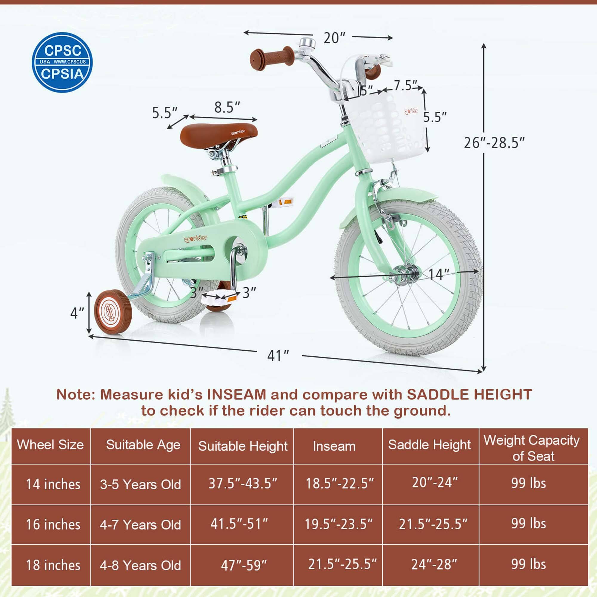 CPSC USA WWW.CPSCUSA.CPSIA

Note: Measure kid's INSEAM and compare with SADDLE HEIGHT to check if the rider can touch the ground.

| Wheel Size | Suitable Age | Suitable Height | Inseam | Saddle Height | Weight Capacity of Seat |
|------------|--------------|----------------|--------|---------------|-----------------------|
| 14 inches  | 3-5 Years Old | 37.5"-43.5"     | 18.5"-22.5" | 20"-24" | 99 lbs |
| 16 inches  | 4-7 Years Old | 41.5"-51"      | 19.5"-23.5" | 21.5"-25.5" | 99 lbs |
| 18 inches  | 4-8 Years Old | 47"-59"        | 21.5"-25.5" | 24"-28" | 99 lbs |

- 5.5"
- 8.5"
- 7.5"
- 5.5"
- 20