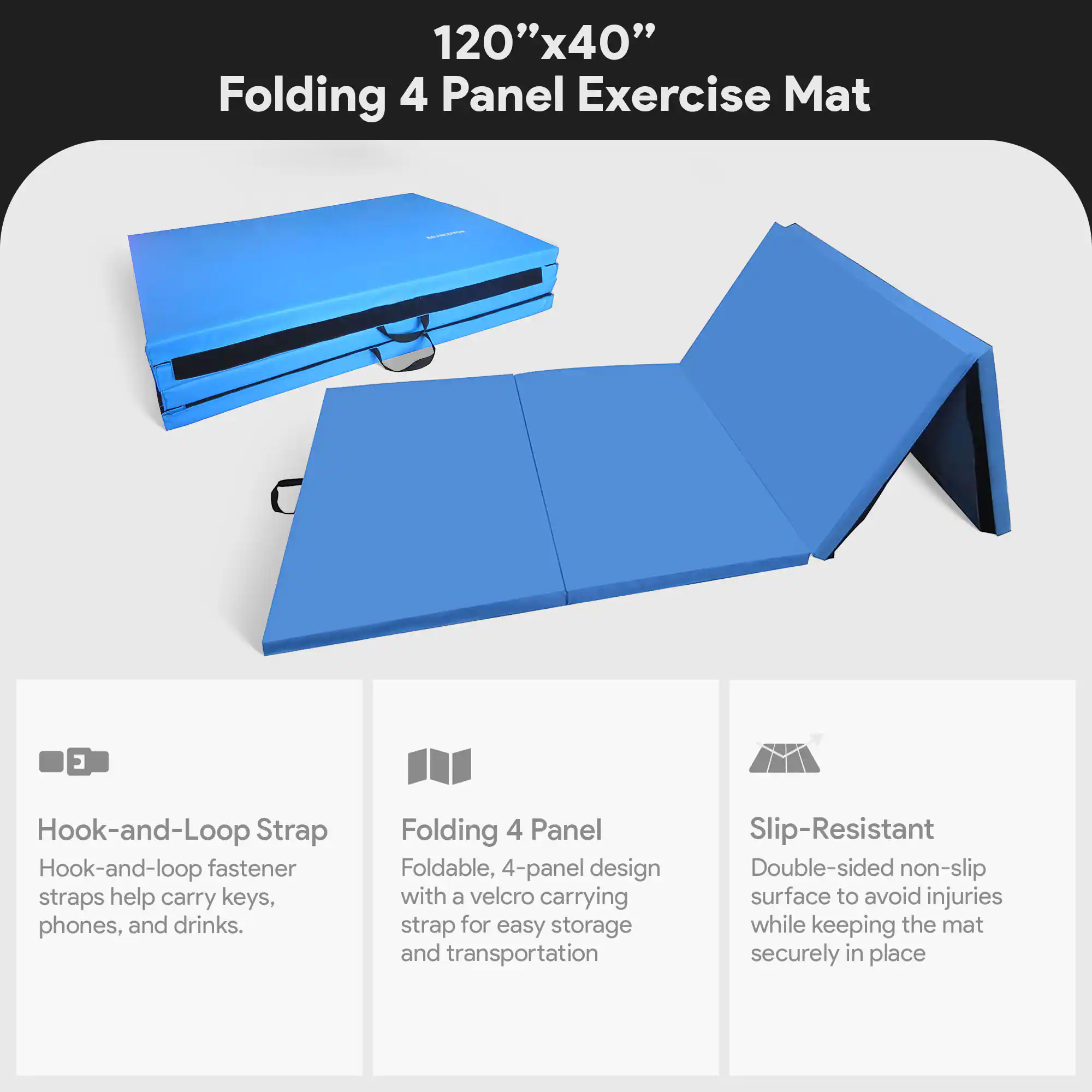 120"x40" Folding 4 Panel Exercise Mat

- Hook-and-Loop Strap
  - Hook-and-loop fastener straps help carry keys, phones, and drinks.

- Folding 4 Panel
  - Foldable, 4-panel design with a velcro carrying strap for easy storage and transportation.

- Slip-Resistant
  - Double-sided non-slip surface to avoid injuries while keeping the mat securely in place.