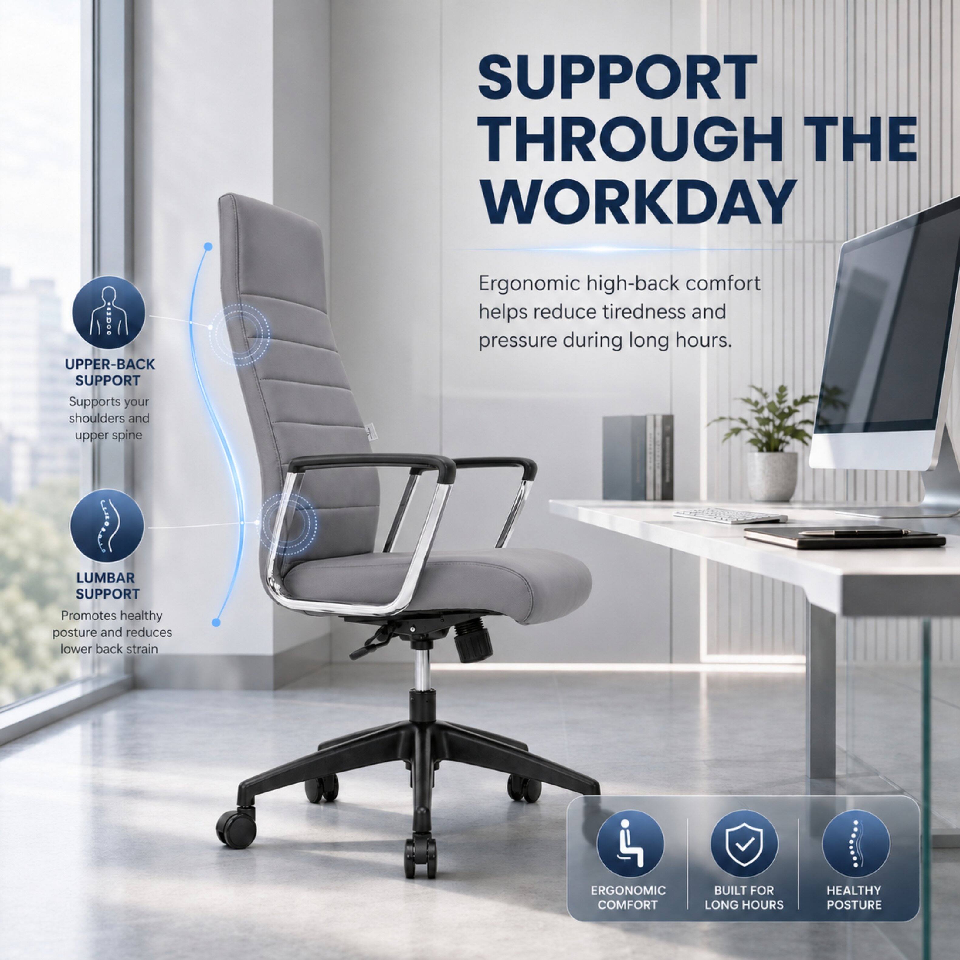 SUPPORT THROUGH THE WORKDAY

UPPER-BACK SUPPORT
Supports your shoulders and upper spine

LUMBAR SUPPORT
Promotes healthy posture and reduces lower back strain

Ergonomic high-back comfort helps reduce tiredness and pressure during long hours.

ERGONOMIC COMFORT
BUILT FOR LONG HOURS
HEALTHY POSTURE