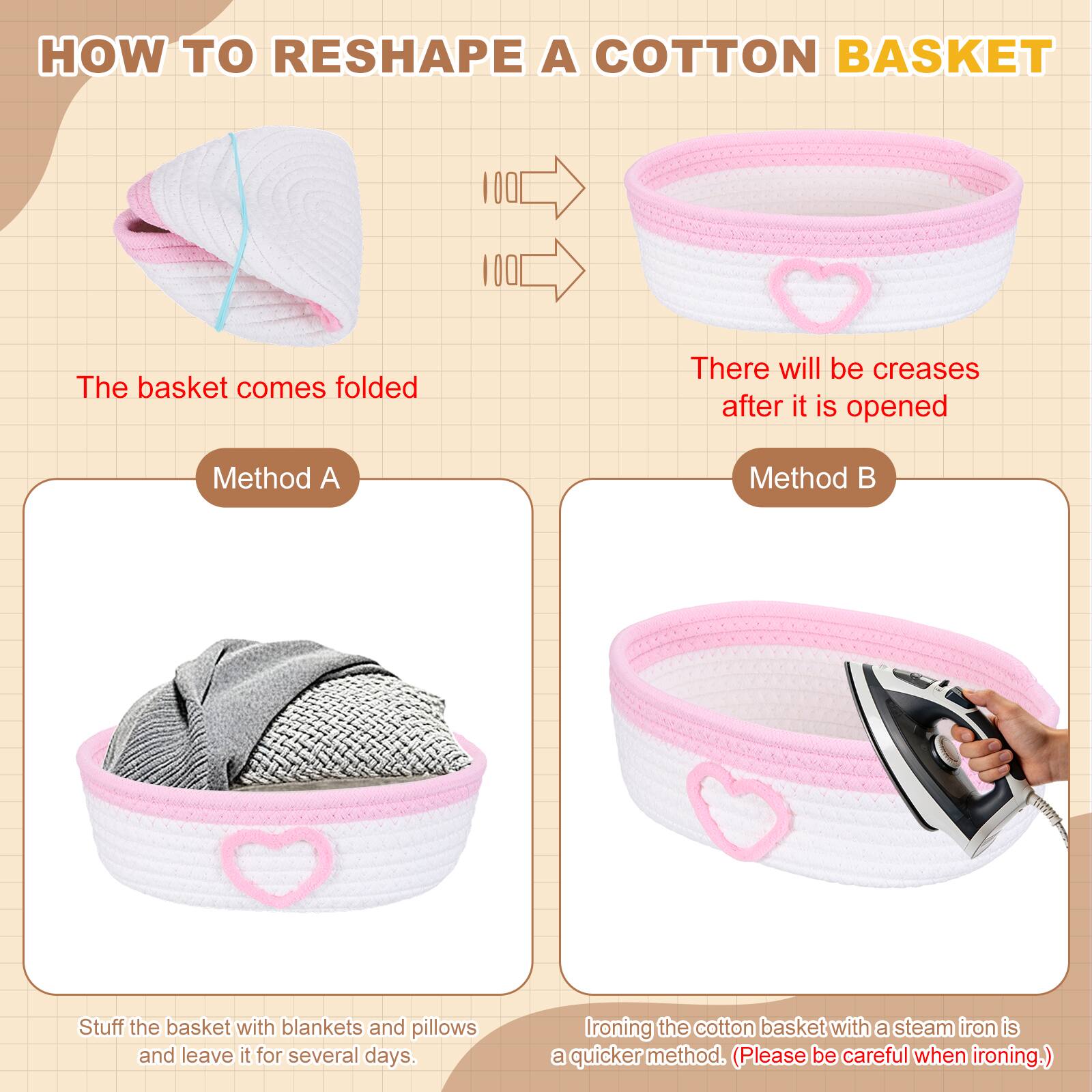 HOW TO RESHAPE A COTTON BASKET

The basket comes folded

There will be creases after it is opened

Method A
Stuff the basket with blankets and pillows and leave it for several days.

Method B
Ironing the cotton basket with a steam iron is a quicker method. (Please be careful when ironing.)