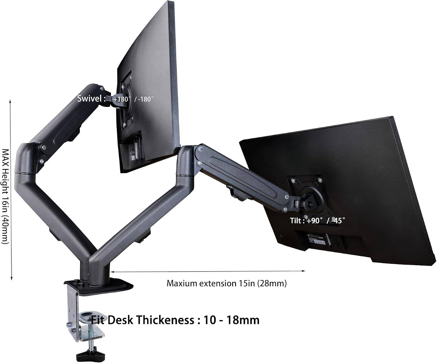 Swivel: +180° / -180°  
MAX Height: 16in (40mm)  
Tilt: +90° / -45°  
Maximum extension: 15in (28mm)  
Fit Desk Thickness: 10 - 18mm