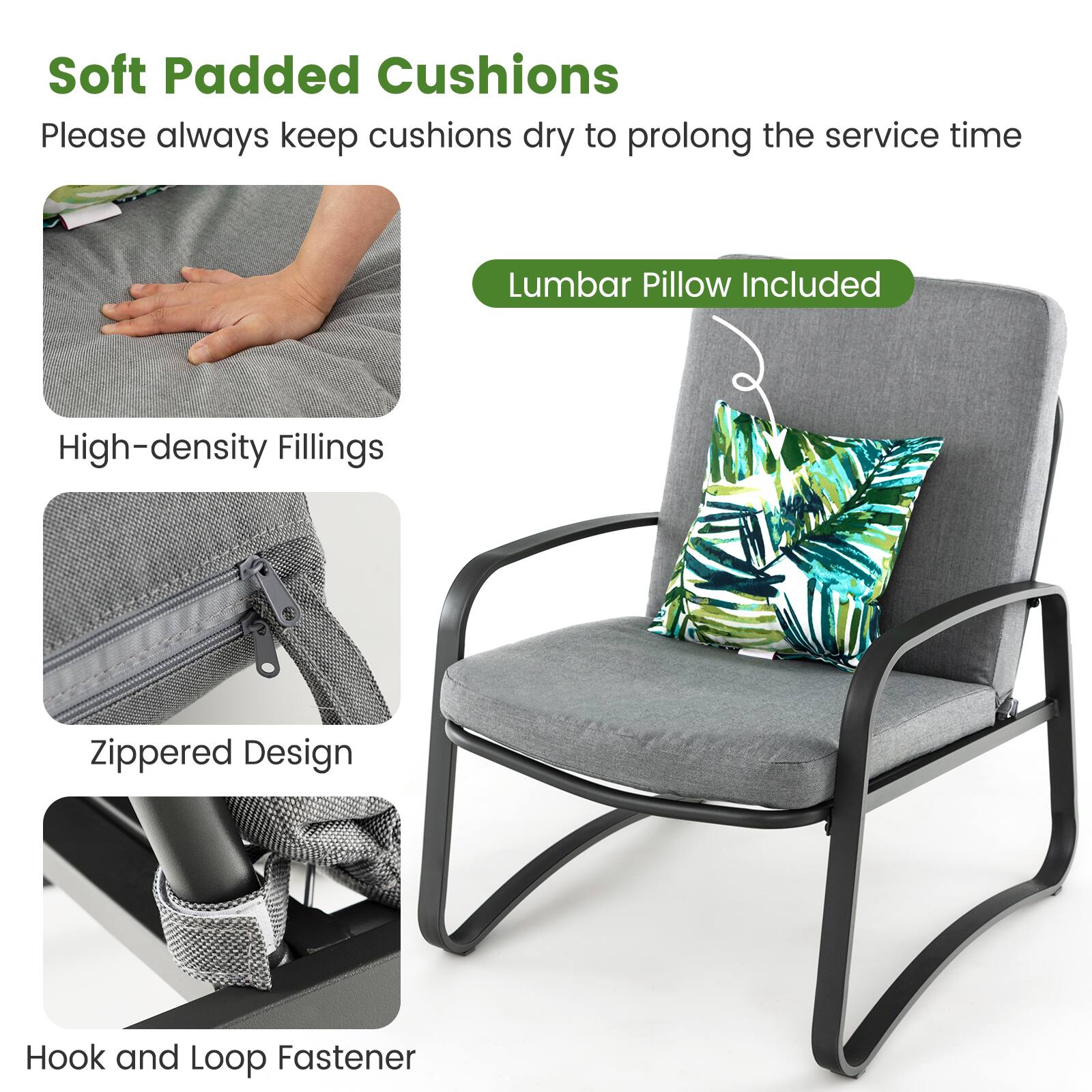 Soft Padded Cushions  
Please always keep cushions dry to prolong the service time  

Lumbar Pillow Included  

High-density Fillings  

Zippered Design  

Hook and Loop Fastener
