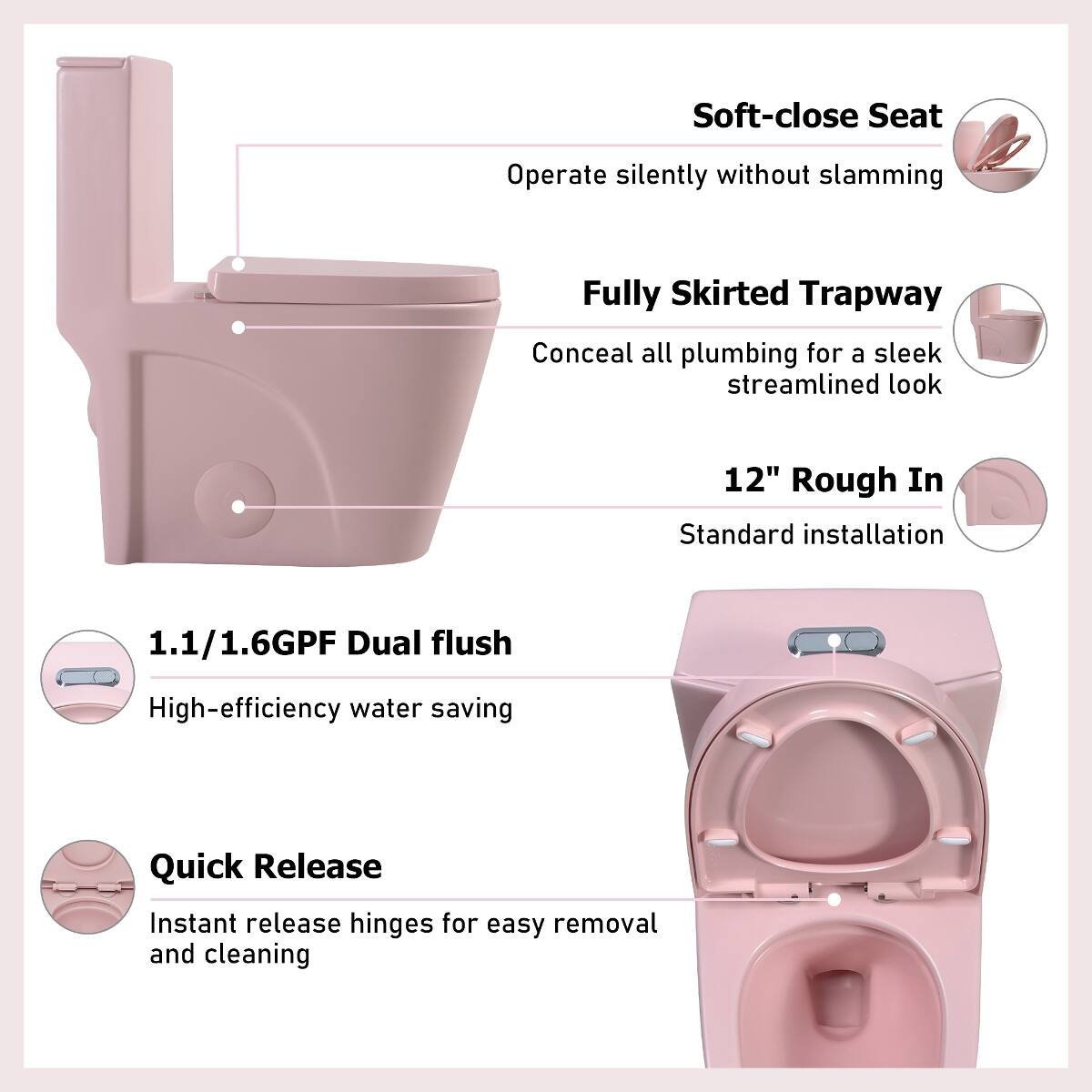 Soft-close Seat  
Operate silently without slamming  

Fully Skirted Trapway  
Conceal all plumbing for a sleek streamlined look  

12" Rough In  
Standard installation  

1.1/1.6GPF Dual flush  
High-efficiency water saving  

Quick Release  
Instant release hinges for easy removal and cleaning