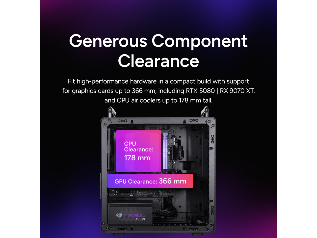 Generous Component Clearance

Fit high-performance hardware in a compact build with support for graphics cards up to 366 mm, including RTX 5080 | RX 9070 XT, and CPU air coolers up to 178 mm tall.

D10 D1C

CPU Clearance: 178 mm

GPU Clearance: 366 mm

MWE GOLD 1 750W