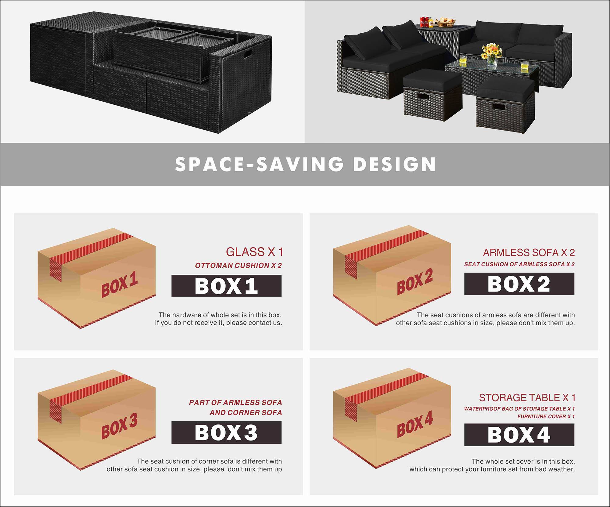 SPACE-SAVING DESIGN

BOX 1
- GLASS X 1
- OTTOMAN CUSHION X 2

The hardware of the whole set is in this box. If you do not receive it, please contact us.

BOX 2
- ARMLESS SOFA X 2
- SEAT CUSHION OF ARMLESS SOFA X 2

The seat cushions of armless sofa are different with other sofa seat cushions in size, please don't mix them up.

BOX 3
- PART OF ARMLESS SOFA AND CORNER SOFA

The seat cushion of corner sofa is different with other sofa seat cushion in size, please don't mix them up.

BOX 4
- STORAGE TABLE X 1
- WATERPROOF BAG OF STORAGE TABLE X 1
- FURNITURE COVER X 1

The whole set cover is in this box, which can protect your furniture set from bad weather.