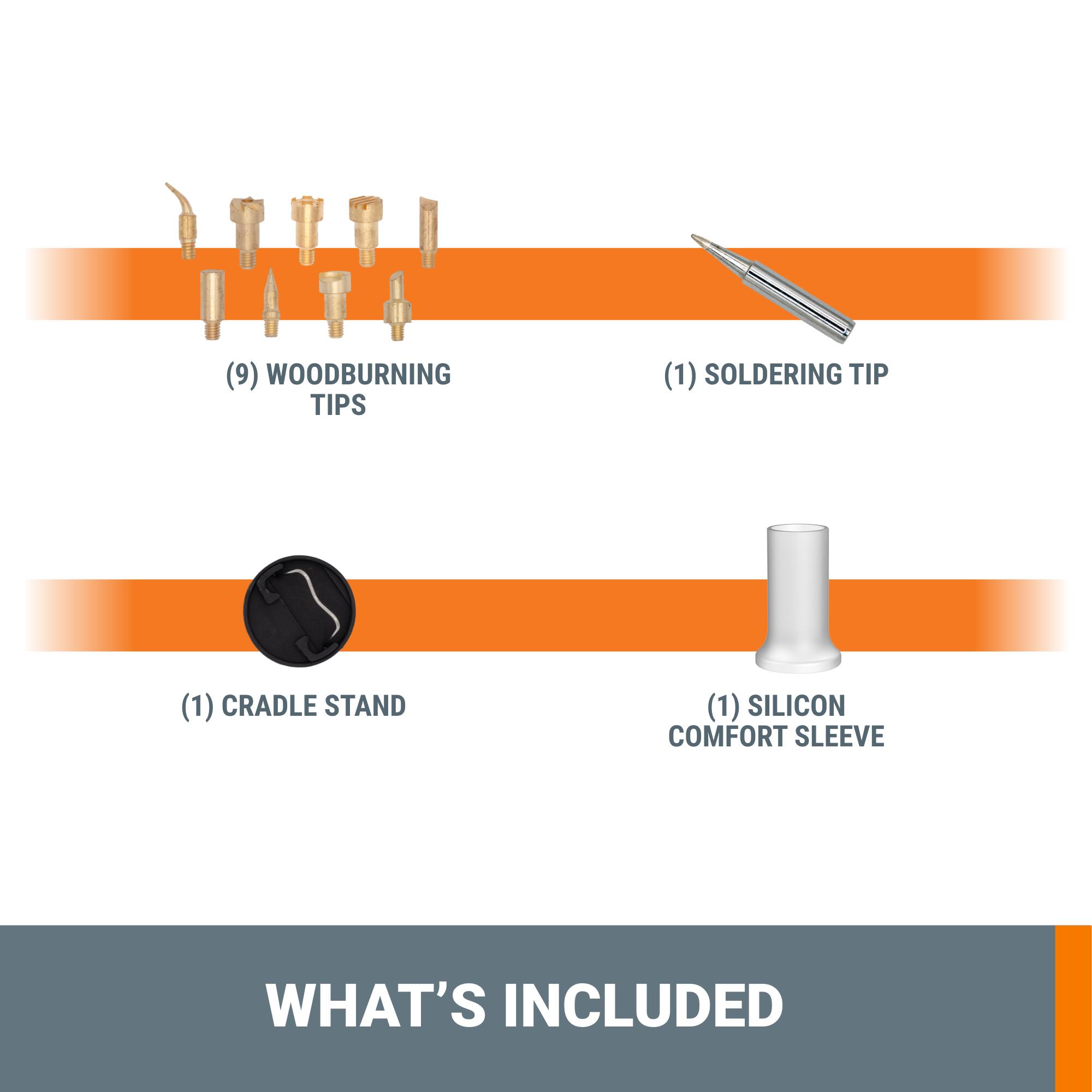 (9) Woodburning Tips (1) Soldering Tip (1) Cradle Stand (1) Silicon Comfort Sleeve What's Included
