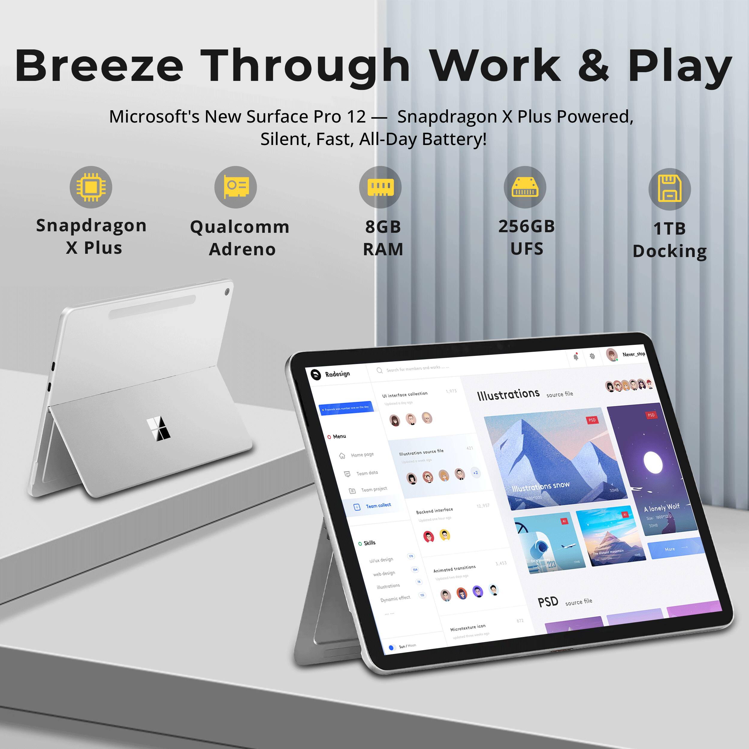 Breeze Through Work & Play  
Microsoft's New Surface Pro 12 - Snapdragon X Plus Powered, Silent, Fast, All-Day Battery!  

Snapdragon Qualcomm X Plus Adreno  
8GB RAM  
256GB UFS  
1TB Docking  

New 900  
Radesign  

Sub to interface collection  
Illustrations source file  
TO  
PSD  
Menu  
Home page  
MUCH the Illustration  
Total diets Team poject Team collect  
: Backend Interform queen  
10.957  
Illustrations snow  
10  
A lonely WoW 310  
Skills of design dow design illustrations Dynomic diet AnilYour  
Anisteted transitions Sportshop Micrebodate icon  
3,400  
173  
PSD source He  
AUT