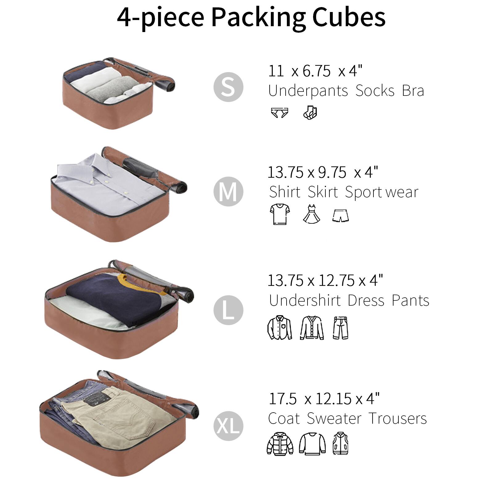 4-piece Packing Cubes

- S: 11 x 6.75 x 4"  
  Underpants Socks Bra

- M: 13.75 x 9.75 x 4"  
  Shirt Skirt Sport wear

- L: 13.75 x 12.75 x 4"  
  Undershirt Dress Pants

- XL: 17.5 x 12.15 x 4"  
  Coat Sweater Trousers