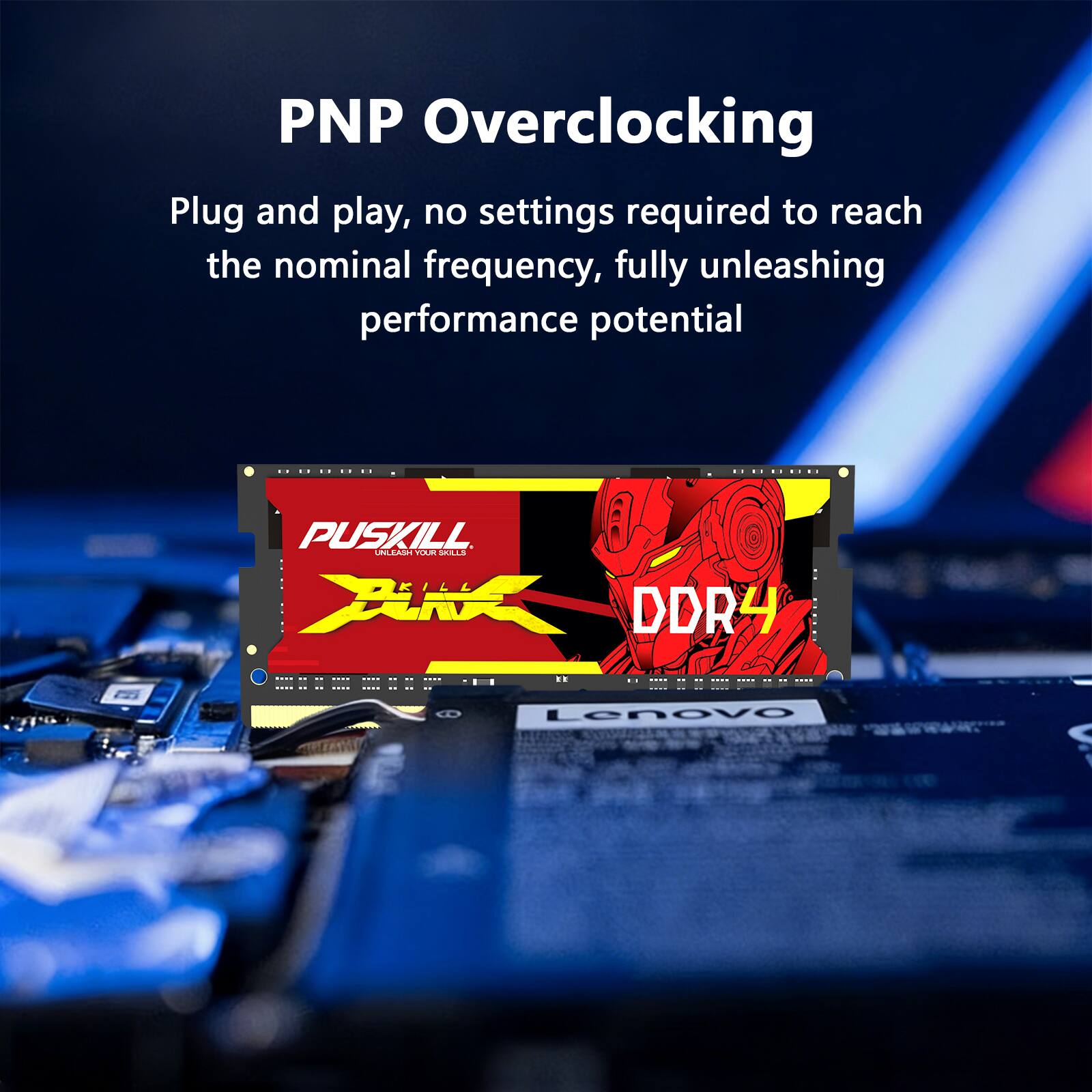 PNP Overclocking  
Plug and play, no settings required to reach the nominal frequency, fully unleashing performance potential

PUSKILL UNLEASH YOUR SKILLS KILL XuiX DDR4

Lenovo