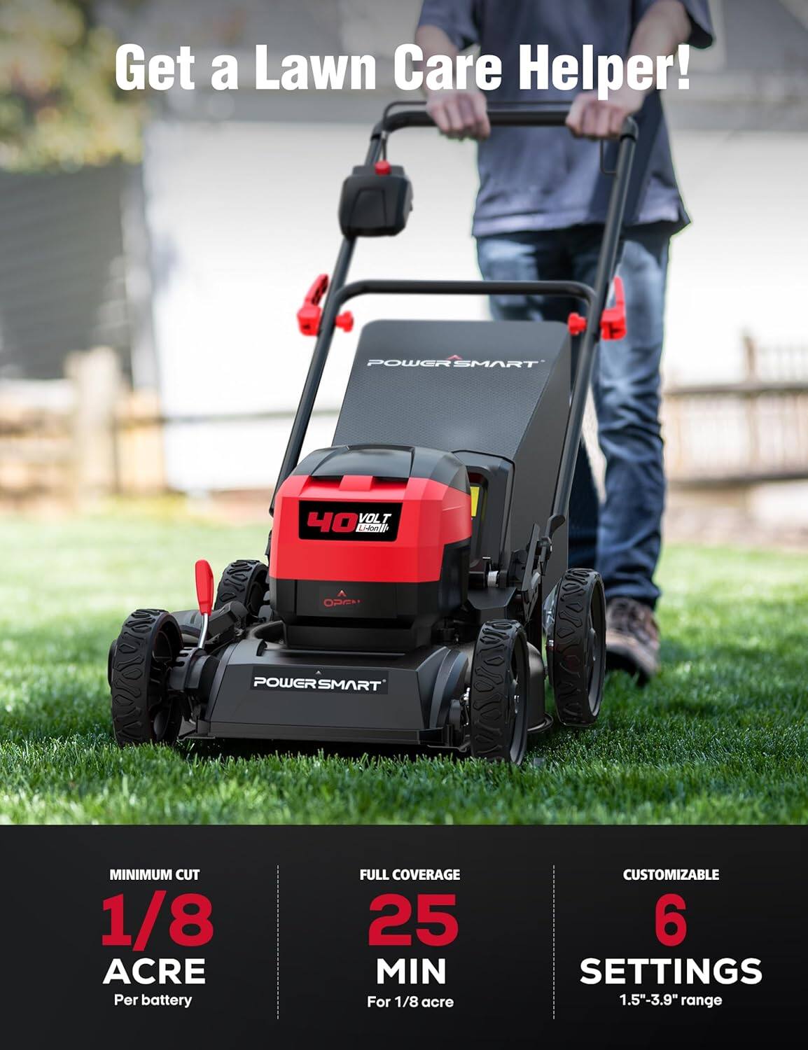 Get a Lawn Care Helper!  
POWER SMART 40 VOLT E  
POWER SMART  
MINIMUM CUT 1/8 ACRE Per battery  
FULL COVERAGE 25 MIN For 1/8 acre  
CUSTOMIZABLE 6 SETTINGS 1.5"-3.9" range