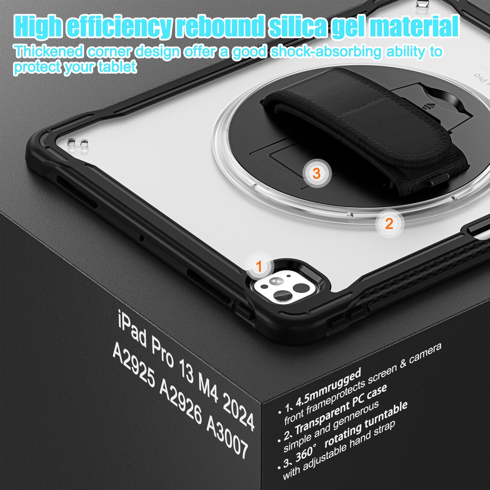 High efficiency rebound silica gel material  
Thickened corner design offer a good shock-absorbing ability to protect your tablet  

1. 4.5mm rugged front frame protects screen & camera  
2. Transparent generous rotating turntable strap  
3. Simple and rotating 360° adjustable hand strap  

iPad Pro 13 M4 2024  
A2925 A2926 A3007