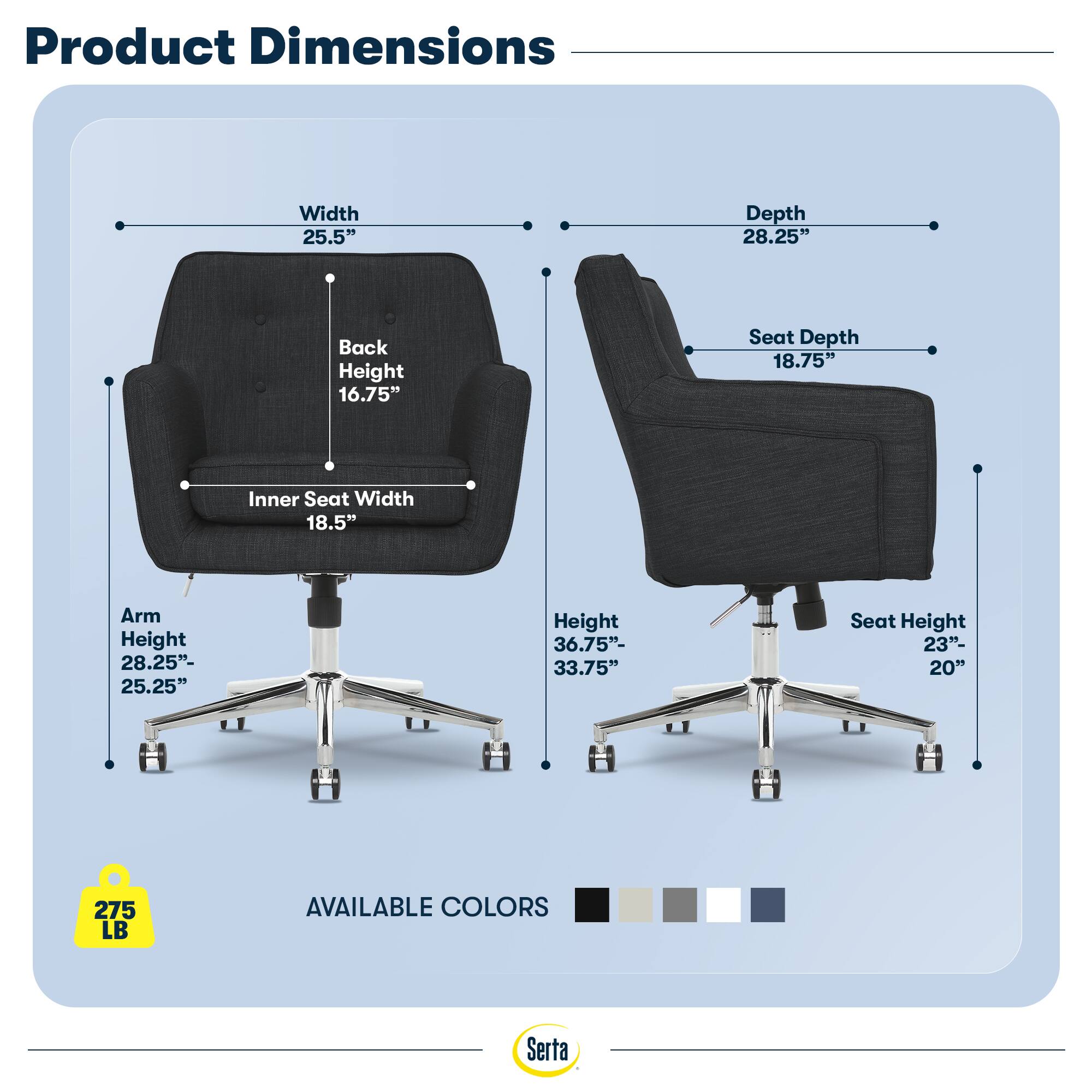 Product Dimensions  
Width 25.5"  
Depth 28.25"  
Back Height 16.75"  
Seat Depth 18.75"  
Inner Seat Width 18.5"  
Arm Height 28.25"- 25.25"  
Height 36.75"- 33.75"  
Seat Height 23"- 20"  
275 LB  
AVAILABLE COLORS  
Serta