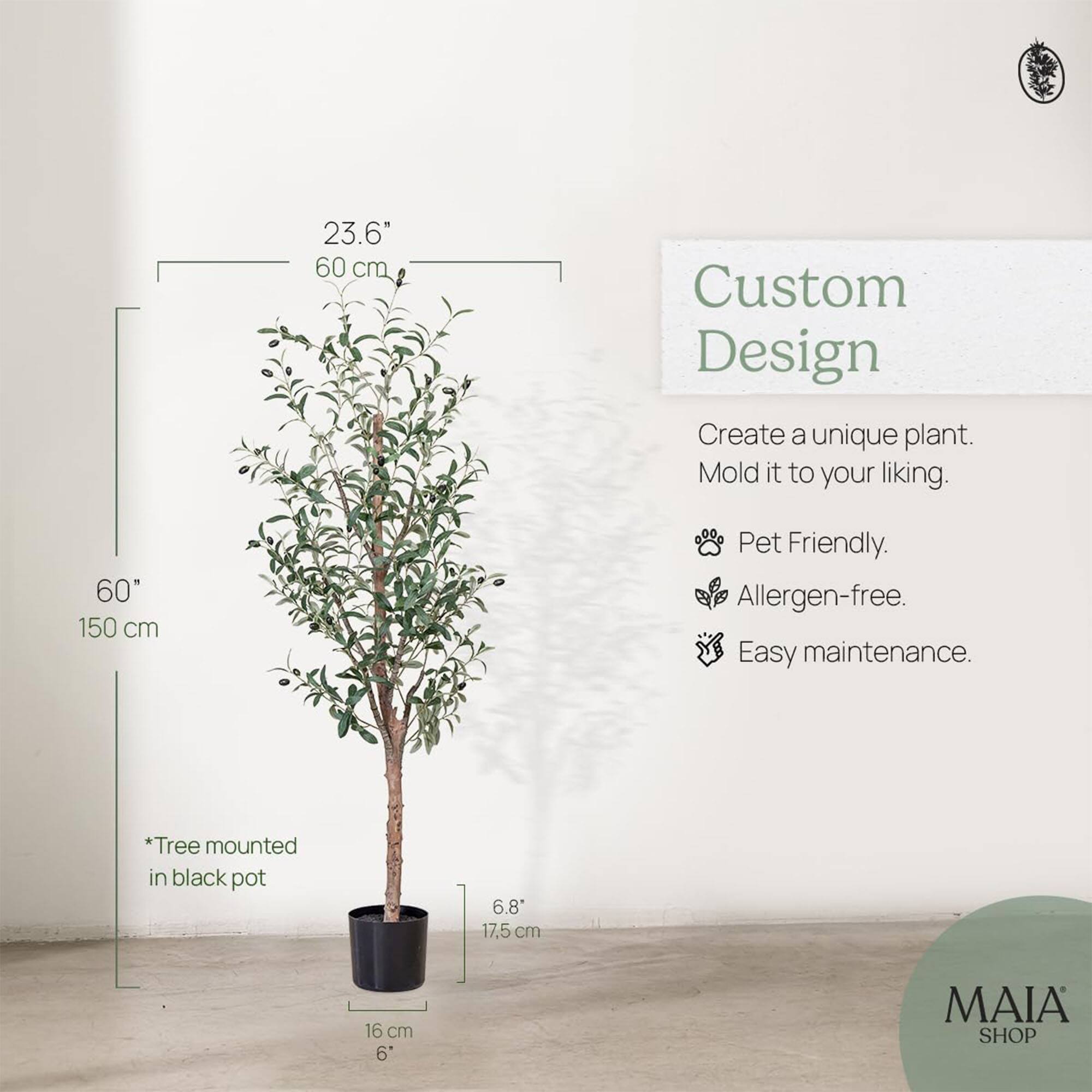 23.6" 60 cm  
60" 150 cm  

Custom Design  
Create a unique plant. Mold it to your liking.  

- Pet Friendly  
- Allergen-free  
- Easy maintenance  

*Tree mounted in black pot  

6.8" 17.5 cm  
16 cm 6"  

MAIA SHOP