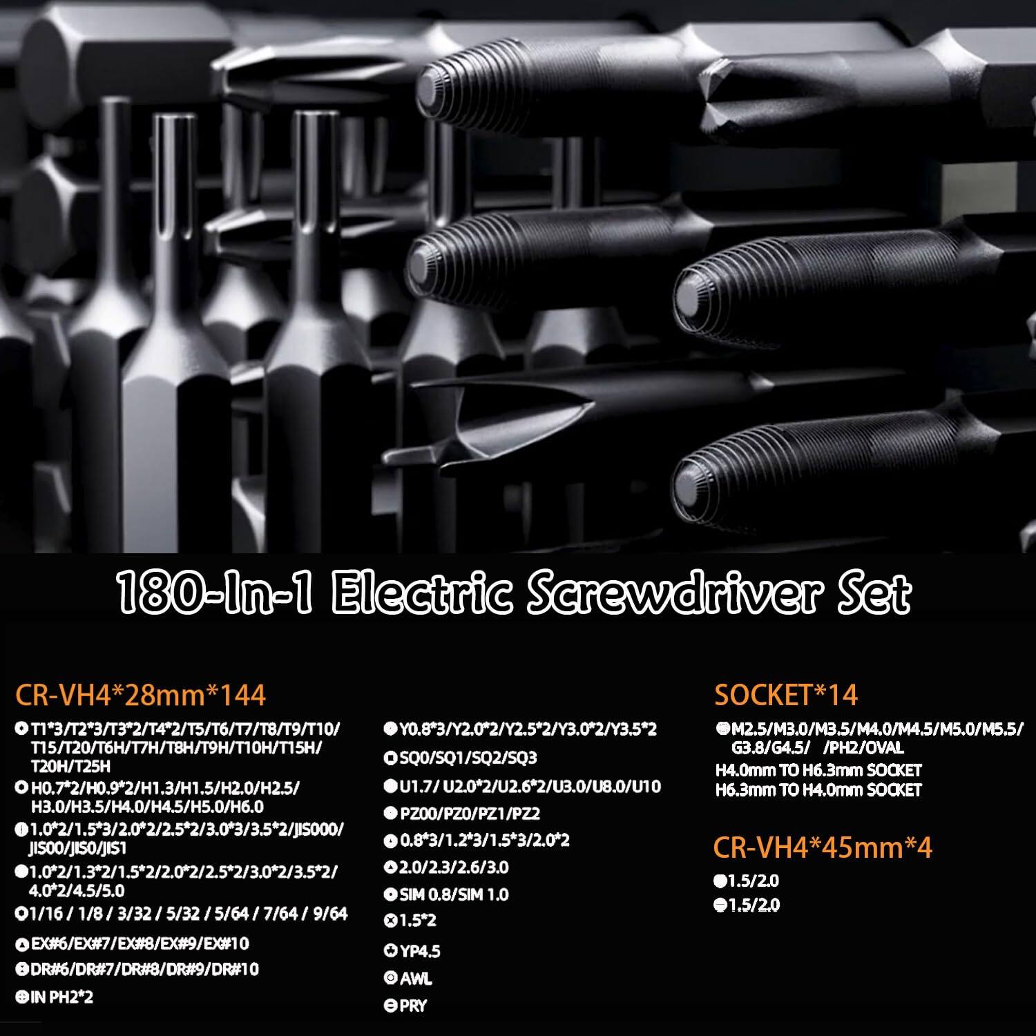 180-In-1 Electric Screwdriver Set

CR-VH4*28mm*144
- T1*3/T2*3/T3*2/T4*2/T5/T6/T7/T8/T9/T10
- Y0.8*3/Y2.0*2/Y2.5*2/Y3.0*2/Y3.5*2
- M2.5/M3.0/M3.5/M4.0/M4.5/M5.0/M5.5
- T15/T20/T6H/T7H/T8H/T9H/T10H/T15H
- G3.8/G4.5
- PH2/OVAL
- T20H/T25H
- SQ0/SQ1/SQ2/SQ3
- H4.0mm TO H6.3mm SOCKET
- H0.72/H0.92/H1.3/H1.5/H2.0/H2.5
- U1.7/U2.0*2/U2.62/U3.0/U8.0/U10
- H