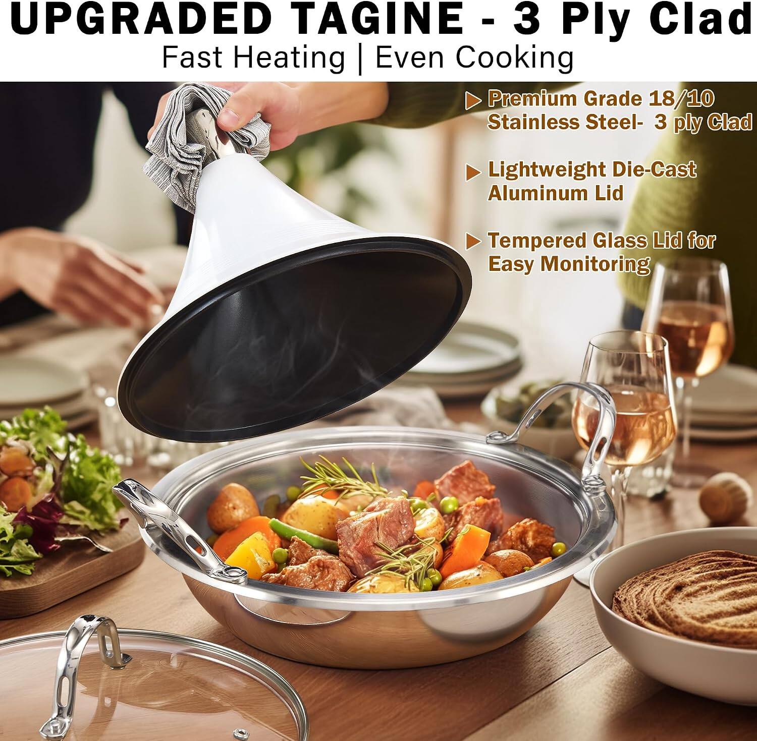 UPGRADED TAGINE - 3 Ply Clad  
Fast Heating | Even Cooking  
Premium Grade 18/10 Stainless Steel - 3 ply Clad  
Lightweight Die-Cast Aluminum Lid  
Tempered Glass Lid for Easy Monitoring