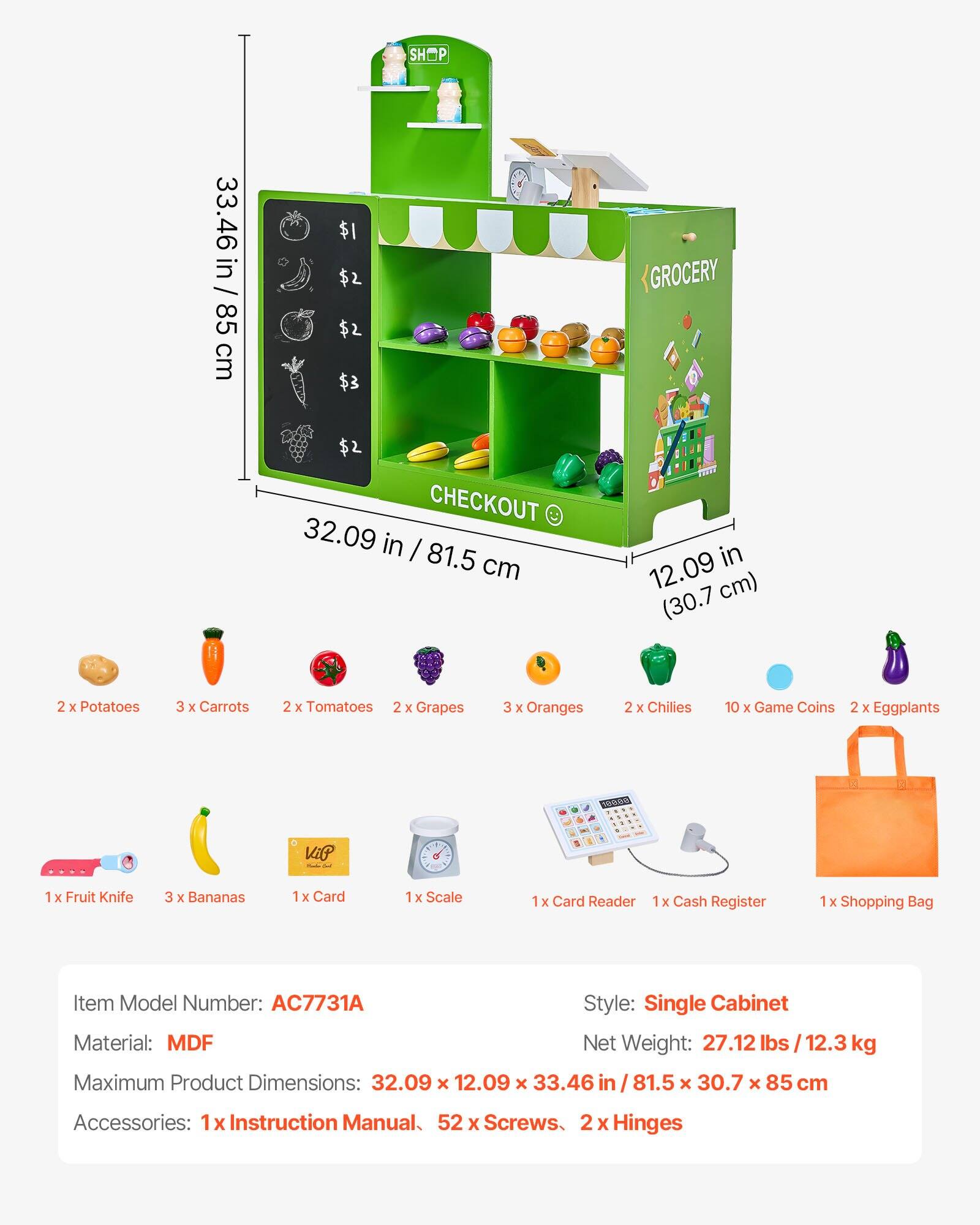 **SHOP 33.46 in / 85 cm**

**GROCERY**

**CHECKOUT 32.09 in / 81.5 cm (12.09 in / 30.7 cm)**

- 2 x Potatoes
- 3 x Carrots
- 2 x Tomatoes
- 2 x Grapes
- 3 x Oranges
- 2 x Chilies
- 10 x Game Coins
- 2 x Eggplants

**Accessories:**
- 1 x Fruit Knife
- 3 x Bananas
- 1 x Card
- 1 x Scale
- 1 x Card Reader
- 1 x Cash Register
- 1 x Shopping Bag

**Item Model Number:** AC7731A

**Style:** Single Cabinet

**Material:** MDF

**Net Weight:** 27.12 lbs / 12.3 kg

**Maximum Product Dimensions:** 32.09 x 12.09 x 33.46 in / 81.5 x 30.7 x 85 cm

**Accessories:**
- 