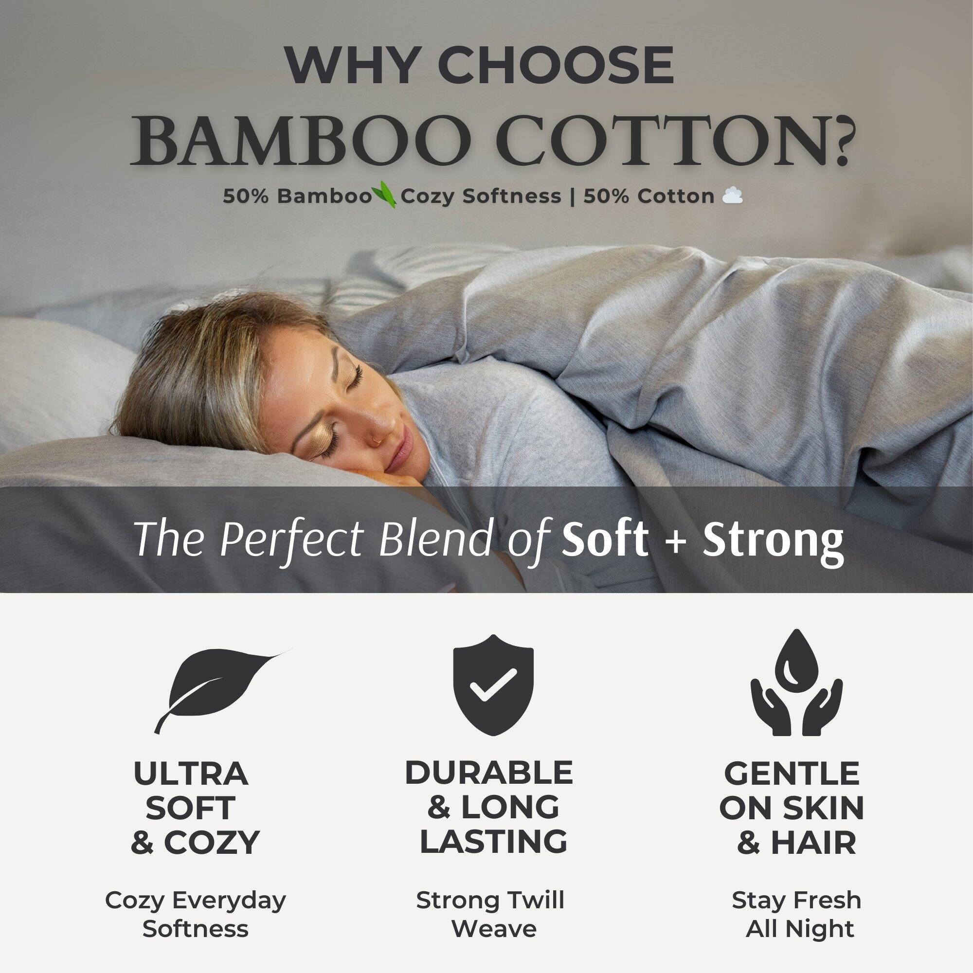 WHY CHOOSE BAMBOO COTTON?

50% Bamboo Cozy Softness | 50% Cotton

The Perfect Blend of Soft + Strong

ULTRA SOFT & COZY
Cozy Everyday Softness

DURABLE & LONG LASTING
Strong Twill Weave

GENTLE ON SKIN & HAIR
Stay Fresh All Night