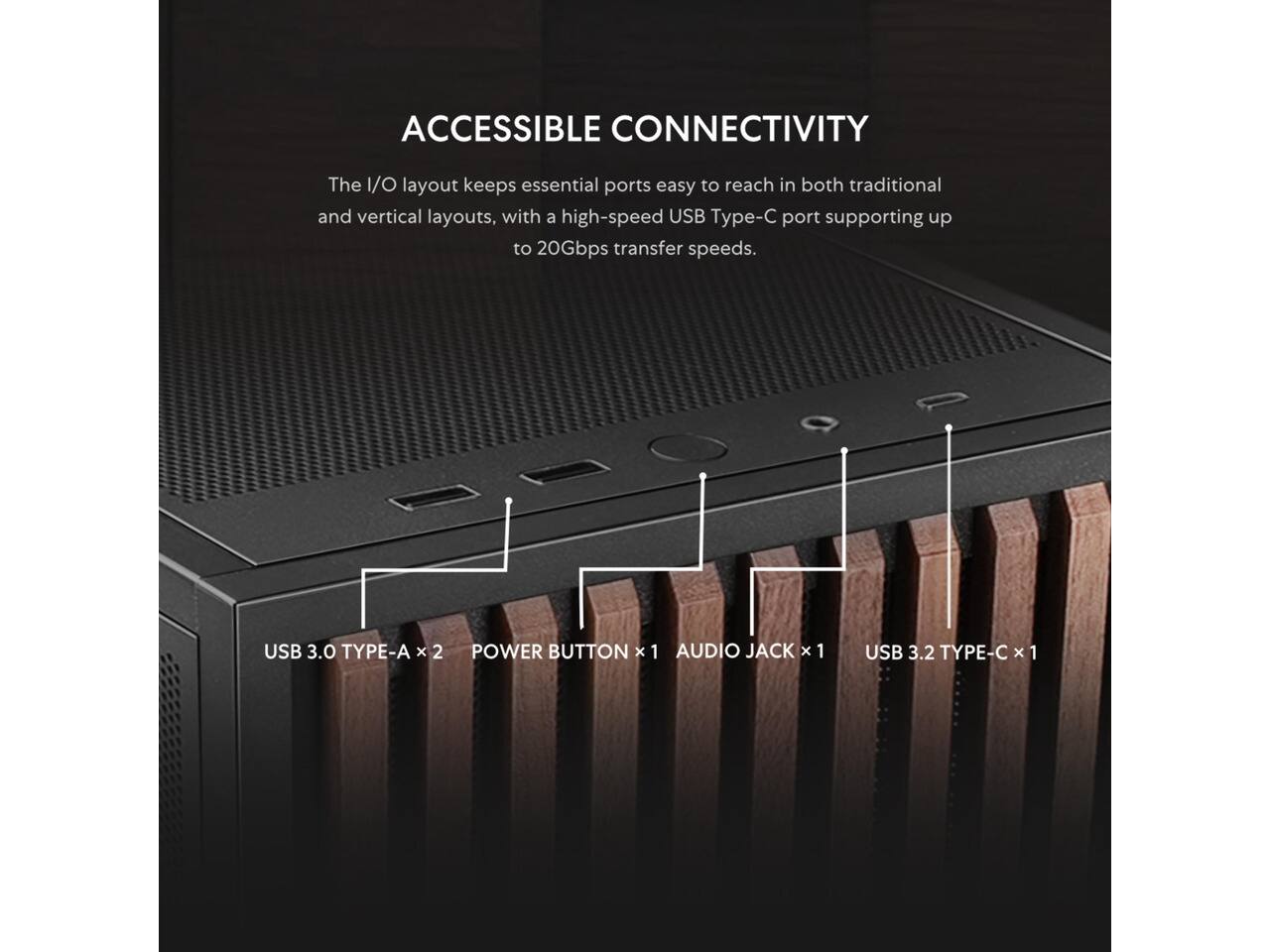 ACCESSIBLE CONNECTIVITY

The I/O layout keeps essential ports easy to reach in both traditional and vertical layouts, with a high-speed USB Type-C port supporting up to 20Gbps transfer speeds.

USB 3.0 TYPE-A x 2  
POWER BUTTON x 1  
AUDIO JACK x 1  
USB 3.2 TYPE-C x 1