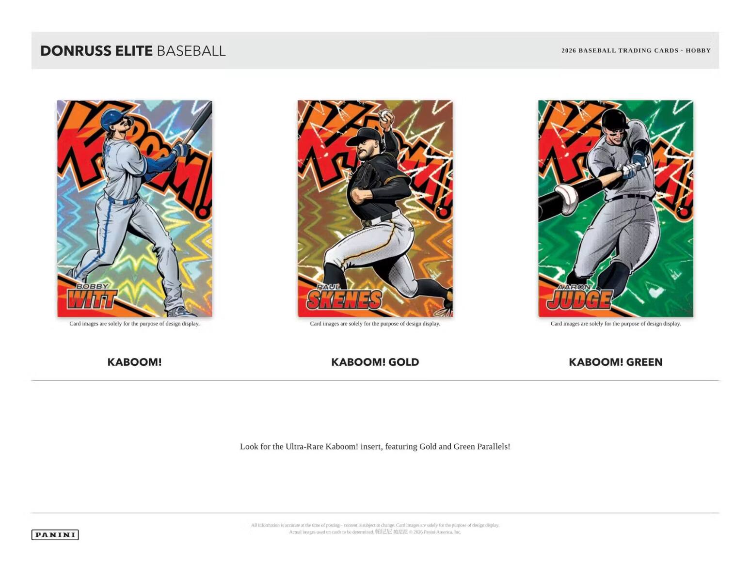 DONRUSS ELITE BASEBALL

K BOBBY WITT
Card images are solely for the purpose of design display.

RA UE SKENES
Card images are solely for the purpose of design display.

2026 BASEBALL TRADING CARDS - HOBBY
AARON JUDGE
Card images are solely for the purpose of design display.

KABOOM!
KABOOM! GOLD
KABOOM! GREEN

Look for the Ultra-Rare Kaboom! insert, featuring Gold and Green Parallels!

PANINI